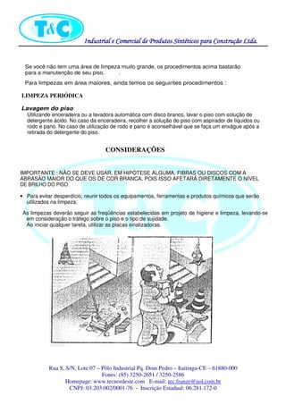 Industrial eIndustrial eIndustrial eIndustrial e Comercial de Produtos Sintéticos para Construção Ltda.Comercial de Produtos Sintéticos para Construção Ltda.Comercial de Produtos Sintéticos para Construção Ltda.Comercial de Produtos Sintéticos para Construção Ltda.
Rua S, S/N, Lote 07 – Pólo Industrial Pq. Dom Pedro – Itaitinga-CE – 61880-000
Fones: (85) 3250-2651 / 3250-2586
Homepage: www.tecnordeste.com E-mail: tec.franze@uol.com.br
CNPJ: 03.203.002/0001-76 - Inscrição Estadual: 06.281.172-0
Se você não tem uma área de limpeza muito grande, os procedimentos acima bastarão
para a manutenção de seu piso. .
Para limpezas em área maiores, ainda temos os seguintes procedimentos :
LIMPEZA PERIÓDICA
Lavagem do piso
Utilizando enceradeira ou a lavadora automática com disco branco, lavar o piso com solução de
detergente ácido. No caso da enceradeira, recolher a solução do piso com aspirador de líquidos ou
rodo e pano. No caso de utilização de rodo e pano é aconselhável que se faça um enxágue após a
retirada do detergente do piso.
CONSIDERAÇÕES
IMPORTANTE : NÃO SE DEVE USAR, EM HIPÓTESE ALGUMA, FIBRAS OU DISCOS COM A
ABRASÃO MAIOR DO QUE OS DE COR BRANCA, POIS ISSO AFETARÁ DIRETAMENTE O NÍVEL
DE BRILHO DO PISO.
• Para evitar desperdício, reunir todos os equipamentos, ferramentas e produtos químicos que serão
utilizados na limpeza;
As limpezas deverão seguir as freqüências estabelecidas em projeto de higiene e limpeza, levando-se
em consideração o tráfego sobre o piso e o tipo de sujidade.
Ao iniciar qualquer tarefa, utilizar as placas sinalizadoras.
 