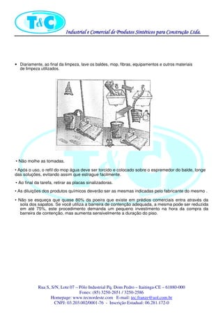 Industrial eIndustrial eIndustrial eIndustrial e Comercial de Produtos Sintéticos para Construção Ltda.Comercial de Produtos Sintéticos para Construção Ltda.Comercial de Produtos Sintéticos para Construção Ltda.Comercial de Produtos Sintéticos para Construção Ltda.
Rua S, S/N, Lote 07 – Pólo Industrial Pq. Dom Pedro – Itaitinga-CE – 61880-000
Fones: (85) 3250-2651 / 3250-2586
Homepage: www.tecnordeste.com E-mail: tec.franze@uol.com.br
CNPJ: 03.203.002/0001-76 - Inscrição Estadual: 06.281.172-0
• Diariamente, ao final da limpeza, lave os baldes, mop, fibras, equipamentos e outros materiais
de limpeza utilizados.
• Não molhe as tomadas.
• Após o uso, o refiI do mop água deve ser torcido e colocado sobre o espremedor do balde, longe
das soluções, evitando assim que estrague facilmente.
• Ao final da tarefa, retirar as placas sinalizadoras.
• As diluições dos produtos químicos deverão ser as mesmas indicadas pelo fabricante do mesmo .
• Não se esqueça que quase 80% da poeira que existe em prédios comerciais entra através da
sola dos sapatos. Se você utiliza a barreira de contenção adequada, a mesma pode ser reduzida
em até 75%, este procedimento demanda um pequeno investimento na hora da compra da
barreira de contenção, mas aumenta sensivelmente a duração do piso.
 