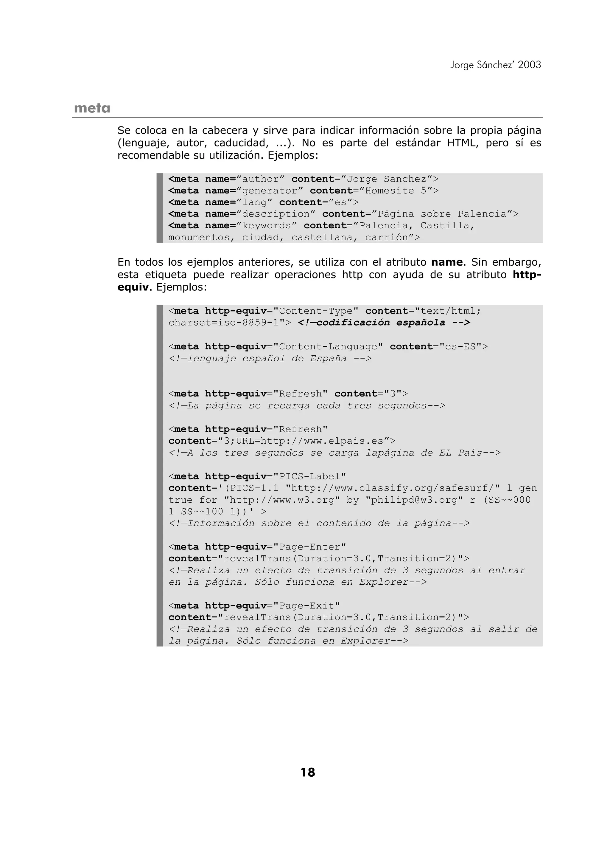 Jorge Sánchez’ 2003



meta
       Se coloca en la cabecera y sirve para indicar información sobre la propia página
       (lenguaje, autor, caducidad, ...). No es parte del estándar HTML, pero sí es
       recomendable su utilización. Ejemplos:

                <meta name=”author” content=”Jorge Sanchez”>
                <meta name=”generator” content=”Homesite 5”>
                <meta name=”lang” content=”es”>
                <meta name=”description” content=”Página sobre Palencia”>
                <meta name=”keywords” content=”Palencia, Castilla,
                monumentos, ciudad, castellana, carrión”>

       En todos los ejemplos anteriores, se utiliza con el atributo name. Sin embargo,
       esta etiqueta puede realizar operaciones http con ayuda de su atributo http-
       equiv. Ejemplos:

                <meta http-equiv="Content-Type" content="text/html;
                charset=iso-8859-1"> <!—codificación española -->

                <meta http-equiv="Content-Language" content="es-ES">
                <!—lenguaje español de España -->


                <meta http-equiv="Refresh" content="3">
                <!—La página se recarga cada tres segundos-->

                <meta http-equiv="Refresh"
                content="3;URL=http://www.elpais.es”>
                <!—A los tres segundos se carga lapágina de EL País-->

                <meta http-equiv="PICS-Label"
                content='(PICS-1.1 "http://www.classify.org/safesurf/" l gen
                true for "http://www.w3.org" by "philipd@w3.org" r (SS~~000
                1 SS~~100 1))' >
                <!—Información sobre el contenido de la página-->

                <meta http-equiv="Page-Enter"
                content="revealTrans(Duration=3.0,Transition=2)">
                <!—Realiza un efecto de transición de 3 segundos al entrar
                en la página. Sólo funciona en Explorer-->

                <meta http-equiv="Page-Exit"
                content="revealTrans(Duration=3.0,Transition=2)">
                <!—Realiza un efecto de transición de 3 segundos al salir de
                la página. Sólo funciona en Explorer-->




                                         18
 