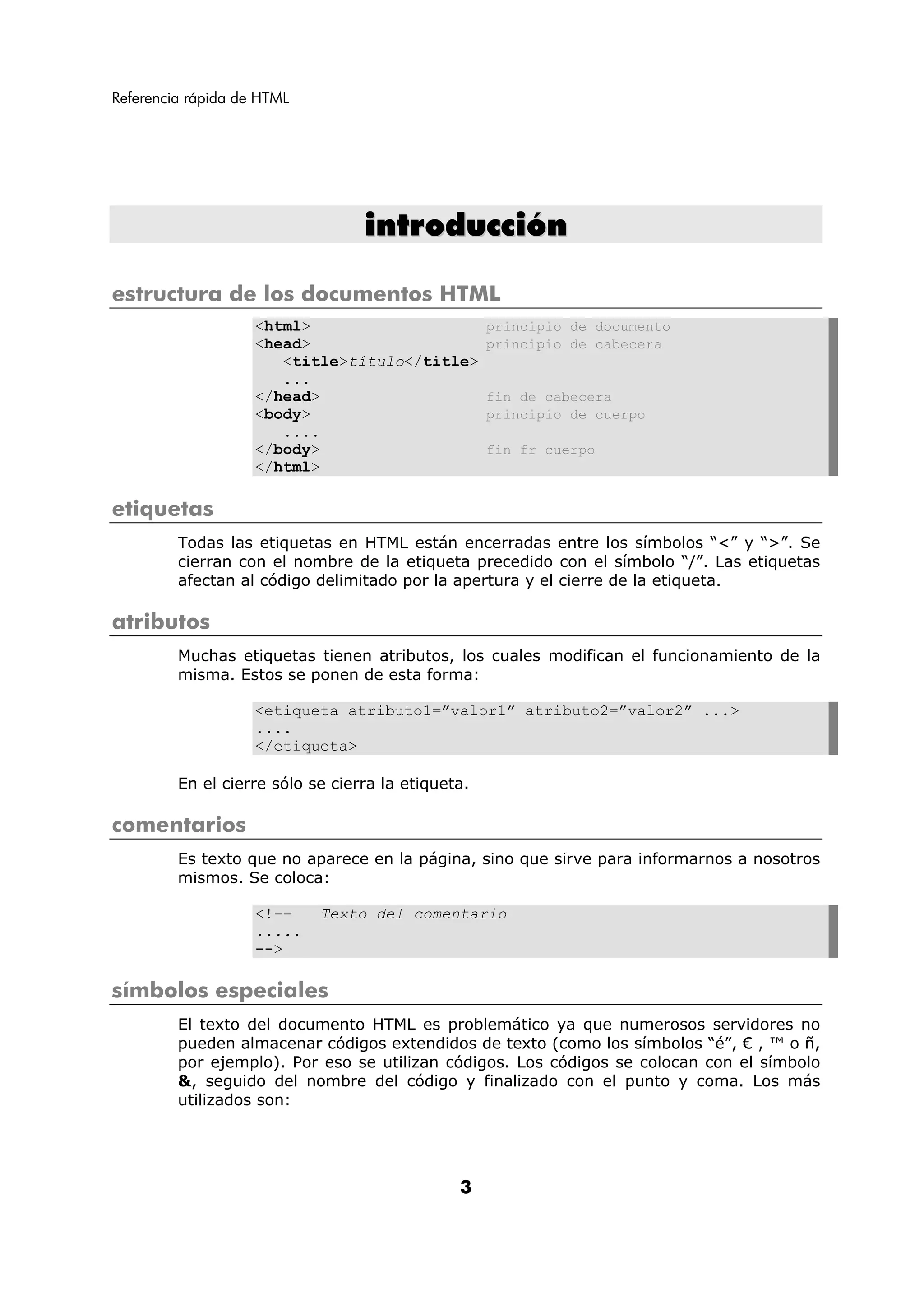 Referencia rápida de HTML




                                  introducción

estructura de los documentos HTML
                    <html>                          principio de documento
                    <head>                          principio de cabecera
                       <title>título</title>
                       ...
                    </head>                         fin de cabecera
                    <body>                          principio de cuerpo
                       ....
                    </body>                         fin fr cuerpo
                    </html>

etiquetas
         Todas las etiquetas en HTML están encerradas entre los símbolos “<” y “>”. Se
         cierran con el nombre de la etiqueta precedido con el símbolo “/”. Las etiquetas
         afectan al código delimitado por la apertura y el cierre de la etiqueta.

atributos
         Muchas etiquetas tienen atributos, los cuales modifican el funcionamiento de la
         misma. Estos se ponen de esta forma:

                    <etiqueta atributo1=”valor1” atributo2=”valor2” ...>
                    ....
                    </etiqueta>

         En el cierre sólo se cierra la etiqueta.

comentarios
         Es texto que no aparece en la página, sino que sirve para informarnos a nosotros
         mismos. Se coloca:

                    <!--    Texto del comentario
                    .....
                    -->

símbolos especiales
         El texto del documento HTML es problemático ya que numerosos servidores no
         pueden almacenar códigos extendidos de texto (como los símbolos “é”, € , ™ o ñ,
         por ejemplo). Por eso se utilizan códigos. Los códigos se colocan con el símbolo
         &, seguido del nombre del código y finalizado con el punto y coma. Los más
         utilizados son:




                                               3
 