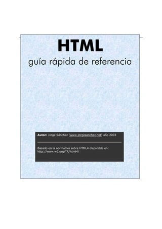 HTML
guía rápida de referencia




  Autor: Jorge Sánchez (www.jorgesanchez.net) año 2003



  Basado en la normativa sobre HTML4 disponible en:
  http://www.w3.org/TR/html4/
 