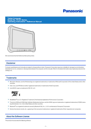 Tablet Computer
Model No. FZ-G1 Series
Operating Instructions - Reference Manual
We recommend that this Reference Manualbe printed.
Disclaimer
Computer specifications and manuals are subject to change without notice. Panasonic Corporation assumes no liability for damage incurred directly or
indirectly from errors, omissions or discrepancies between the computer and the manuals. Refer for the latest information about optionalproducts to the
catalogs, etc.
Trademarks
Microsoft, Windows, and the Windows logo are registered trademarks or trademarks of Microsoft Corporation of the United States and/or other
countries. 
Intel, Core, and PROSet are either registered trademarks or trademarks of IntelCorporation.
microSDXC Logo is a trademark of SD-3C, LLC.
MobileMark® is a U.S. Registered Trademark of the Business Applications Performance Corporation.
The terms HDMI and HDMI High-Definition Multimedia Interface, and the HDMI Logo are trademarks or registered trademarks of HDMI Licens-
ing Administrator, Inc. in the United States and other countries.
Bluetooth® is a registered trademark owned by Bluetooth SIG, Inc., U.S.A. and licensed to Panasonic Corporation.
Names of products, brands, etc., appearing in this manualare trademarks or registered trademarks of their respective own companies.
About the Software License
This product incorporates the following software:
- 1 -
 