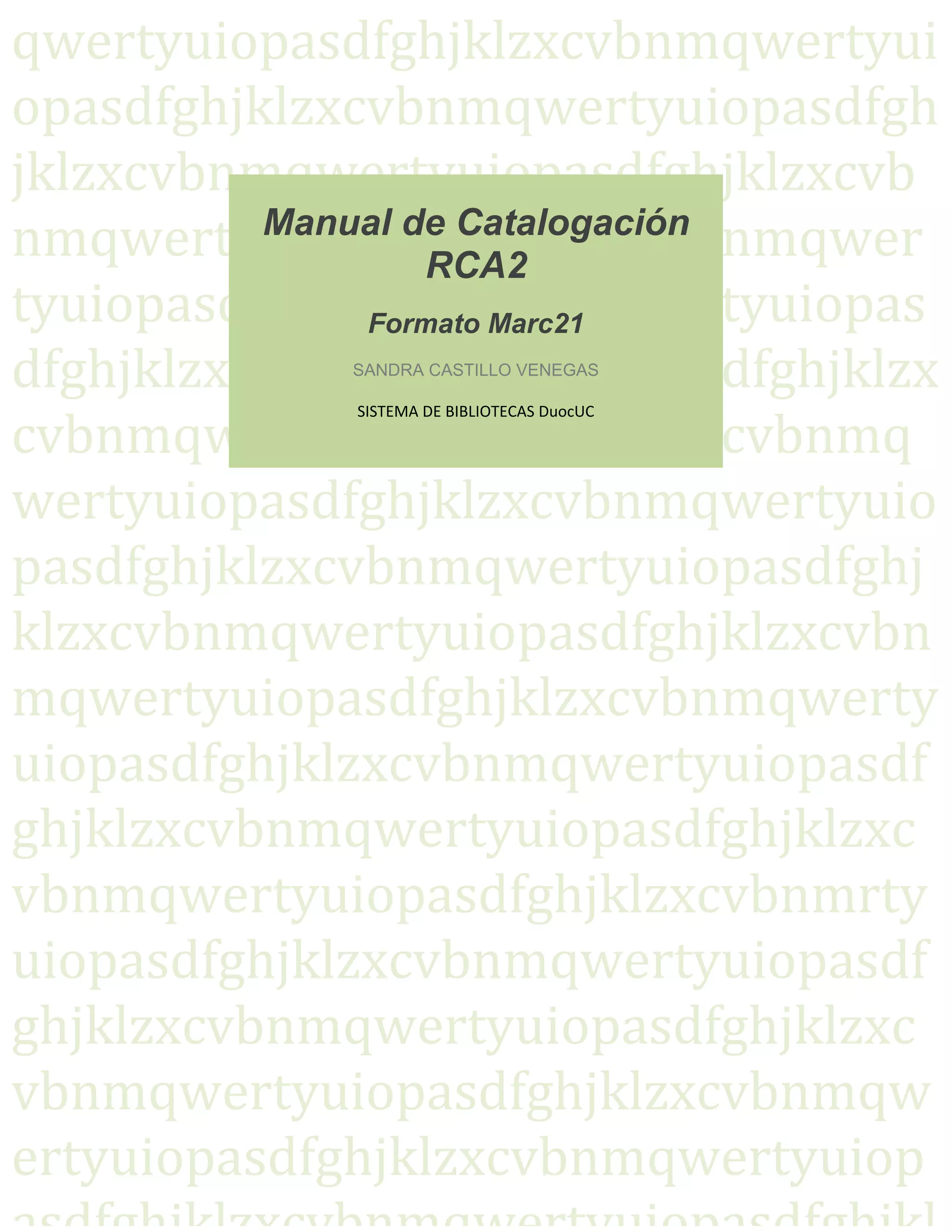 qwertyuiopasdfghjklzxcvbnmqwertyui
opasdfghjklzxcvbnmqwertyuiopasdfgh
jklzxcvbnmqwertyuiopasdfghjklzxcvb
nmqwertyuiopasdfghjklzxcvbnmqwer
tyuiopasdfghjklzxcvbnmqwertyuiopas
dfghjklzxcvbnmqwertyuiopasdfghjklzx
cvbnmqwertyuiopasdfghjklzxcvbnmq
wertyuiopasdfghjklzxcvbnmqwertyuio
pasdfghjklzxcvbnmqwertyuiopasdfghj
klzxcvbnmqwertyuiopasdfghjklzxcvbn
mqwertyuiopasdfghjklzxcvbnmqwerty
uiopasdfghjklzxcvbnmqwertyuiopasdf
ghjklzxcvbnmqwertyuiopasdfghjklzxc
vbnmqwertyuiopasdfghjklzxcvbnmrty
uiopasdfghjklzxcvbnmqwertyuiopasdf
ghjklzxcvbnmqwertyuiopasdfghjklzxc
vbnmqwertyuiopasdfghjklzxcvbnmqw
ertyuiopasdfghjklzxcvbnmqwertyuiop
Manual de Catalogación
RCA2  
 
Formato Marc21 
 
SANDRA CASTILLO VENEGAS 
 
SISTEMA DE BIBLIOTECAS DuocUC 
 
 