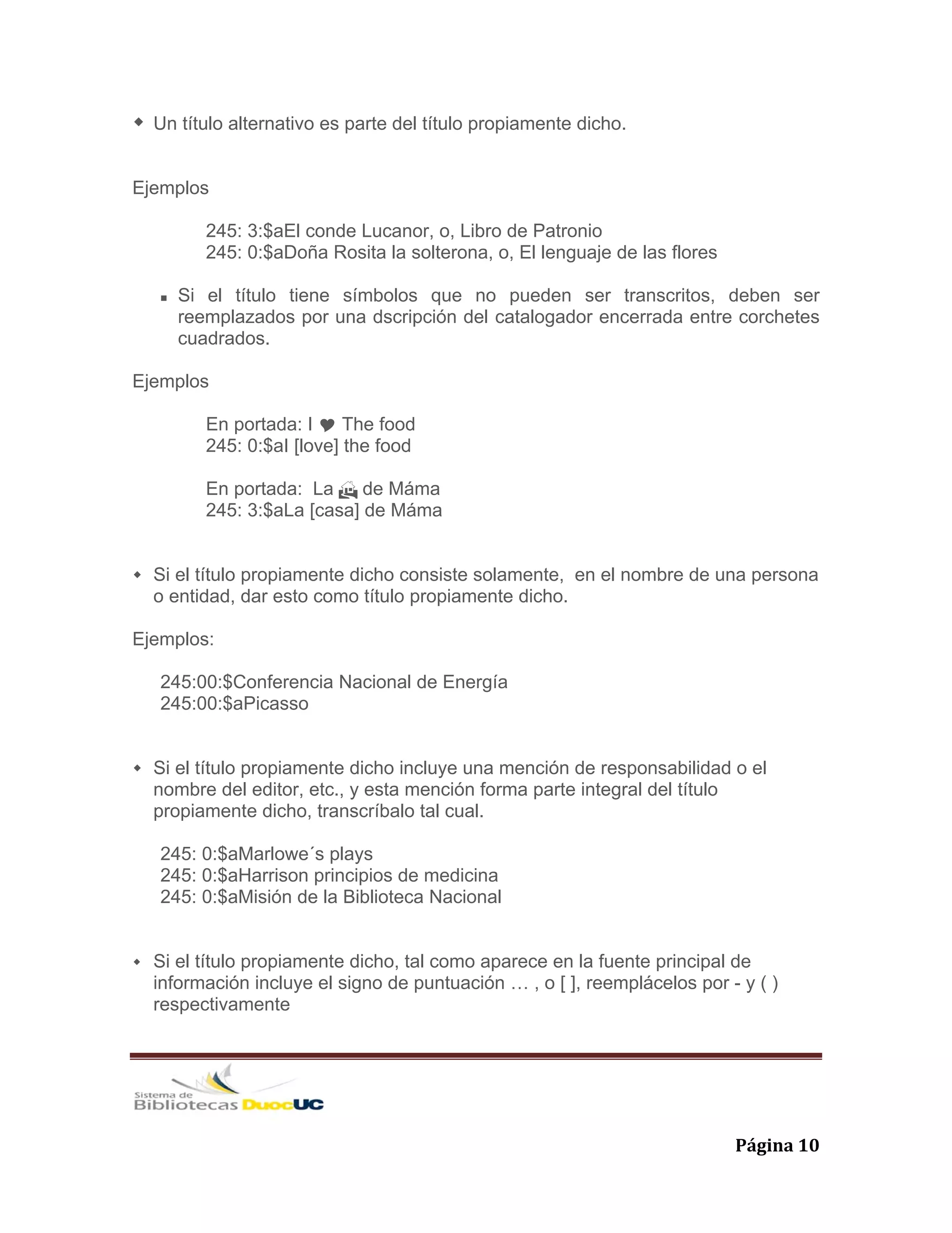   Página 10 
Un título alternativo es parte del título propiamente dicho.
Ejemplos
245: 3:$aEl conde Lucanor, o, Libro de Patronio
245: 0:$aDoña Rosita la solterona, o, El lenguaje de las flores
Si el título tiene símbolos que no pueden ser transcritos, deben ser
reemplazados por una dscripción del catalogador encerrada entre corchetes
cuadrados.
Ejemplos
En portada: I The food
245: 0:$aI [love] the food
En portada: La de Máma
245: 3:$aLa [casa] de Máma
Si el título propiamente dicho consiste solamente, en el nombre de una persona
o entidad, dar esto como título propiamente dicho.
Ejemplos:
245:00:$Conferencia Nacional de Energía
245:00:$aPicasso
Si el título propiamente dicho incluye una mención de responsabilidad o el
nombre del editor, etc., y esta mención forma parte integral del título
propiamente dicho, transcríbalo tal cual.
245: 0:$aMarlowe´s plays
245: 0:$aHarrison principios de medicina
245: 0:$aMisión de la Biblioteca Nacional
Si el título propiamente dicho, tal como aparece en la fuente principal de
información incluye el signo de puntuación … , o [ ], reemplácelos por - y ( )
respectivamente
 