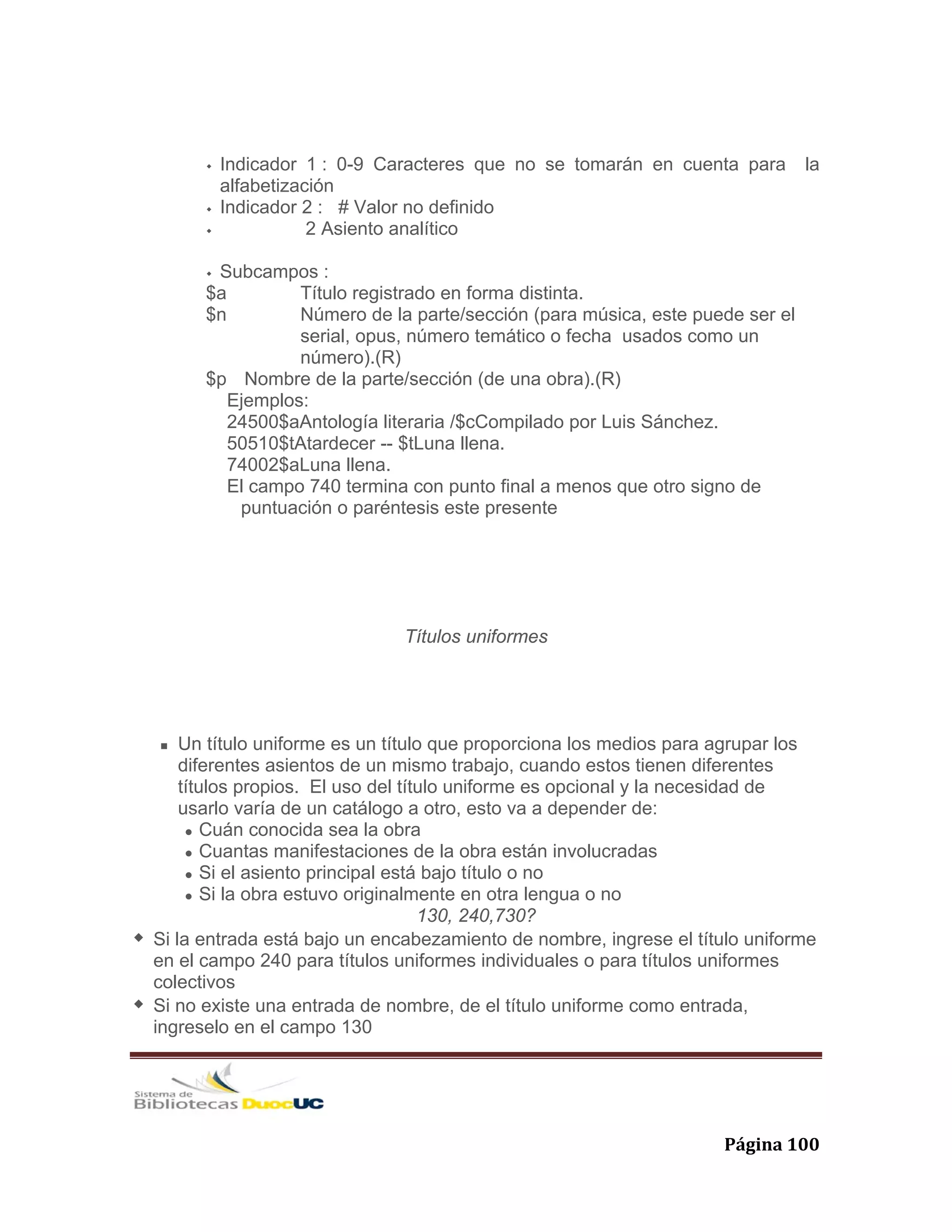   Página 100 
Indicador 1 : 0-9 Caracteres que no se tomarán en cuenta para la
alfabetización
Indicador 2 : # Valor no definido
2 Asiento analítico
Subcampos :
$a Título registrado en forma distinta.
$n Número de la parte/sección (para música, este puede ser el
serial, opus, número temático o fecha usados como un
número).(R)
$p Nombre de la parte/sección (de una obra).(R)
Ejemplos:
24500$aAntología literaria /$cCompilado por Luis Sánchez.
50510$tAtardecer -- $tLuna llena.
74002$aLuna llena.
El campo 740 termina con punto final a menos que otro signo de
puntuación o paréntesis este presente
Títulos uniformes
Un título uniforme es un título que proporciona los medios para agrupar los
diferentes asientos de un mismo trabajo, cuando estos tienen diferentes
títulos propios. El uso del título uniforme es opcional y la necesidad de
usarlo varía de un catálogo a otro, esto va a depender de:
Cuán conocida sea la obra
Cuantas manifestaciones de la obra están involucradas
Si el asiento principal está bajo título o no
Si la obra estuvo originalmente en otra lengua o no
130, 240,730?
Si la entrada está bajo un encabezamiento de nombre, ingrese el título uniforme
en el campo 240 para títulos uniformes individuales o para títulos uniformes
colectivos
Si no existe una entrada de nombre, de el título uniforme como entrada,
ingreselo en el campo 130
 