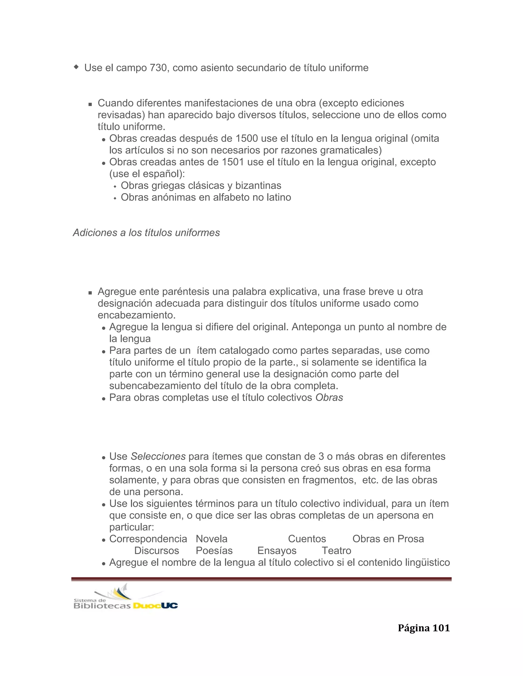   Página 101 
Use el campo 730, como asiento secundario de título uniforme
Cuando diferentes manifestaciones de una obra (excepto ediciones
revisadas) han aparecido bajo diversos títulos, seleccione uno de ellos como
título uniforme.
Obras creadas después de 1500 use el título en la lengua original (omita
los artículos si no son necesarios por razones gramaticales)
Obras creadas antes de 1501 use el título en la lengua original, excepto
(use el español):
Obras griegas clásicas y bizantinas
Obras anónimas en alfabeto no latino
Adiciones a los títulos uniformes
Agregue ente paréntesis una palabra explicativa, una frase breve u otra
designación adecuada para distinguir dos títulos uniforme usado como
encabezamiento.
Agregue la lengua si difiere del original. Anteponga un punto al nombre de
la lengua
Para partes de un ítem catalogado como partes separadas, use como
título uniforme el título propio de la parte., si solamente se identifica la
parte con un término general use la designación como parte del
subencabezamiento del título de la obra completa.
Para obras completas use el título colectivos Obras
Use Selecciones para ítemes que constan de 3 o más obras en diferentes
formas, o en una sola forma si la persona creó sus obras en esa forma
solamente, y para obras que consisten en fragmentos, etc. de las obras
de una persona.
Use los siguientes términos para un título colectivo individual, para un ítem
que consiste en, o que dice ser las obras completas de un apersona en
particular:
Correspondencia Novela Cuentos Obras en Prosa
Discursos Poesías Ensayos Teatro
Agregue el nombre de la lengua al título colectivo si el contenido lingüistico
 