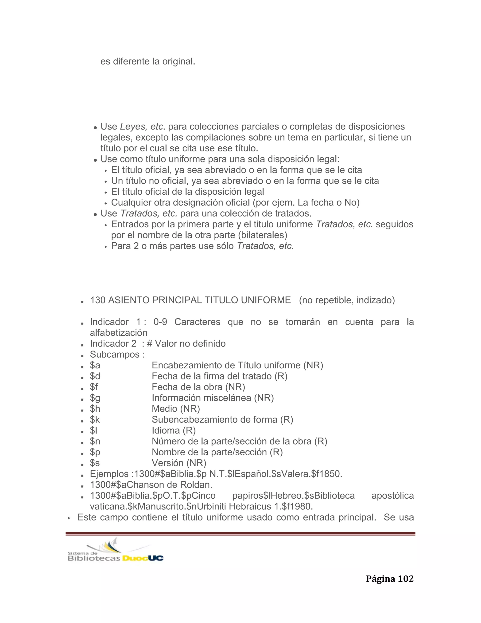   Página 102 
es diferente la original.
Use Leyes, etc. para colecciones parciales o completas de disposiciones
legales, excepto las compilaciones sobre un tema en particular, si tiene un
título por el cual se cita use ese título.
Use como título uniforme para una sola disposición legal:
El título oficial, ya sea abreviado o en la forma que se le cita
Un título no oficial, ya sea abreviado o en la forma que se le cita
El título oficial de la disposición legal
Cualquier otra designación oficial (por ejem. La fecha o No)
Use Tratados, etc. para una colección de tratados.
Entrados por la primera parte y el titulo uniforme Tratados, etc. seguidos
por el nombre de la otra parte (bilaterales)
Para 2 o más partes use sólo Tratados, etc.
130 ASIENTO PRINCIPAL TITULO UNIFORME (no repetible, indizado)
Indicador 1 : 0-9 Caracteres que no se tomarán en cuenta para la
alfabetización
Indicador 2 : # Valor no definido
Subcampos :
$a Encabezamiento de Título uniforme (NR)
$d Fecha de la firma del tratado (R)
$f Fecha de la obra (NR)
$g Información miscelánea (NR)
$h Medio (NR)
$k Subencabezamiento de forma (R)
$l Idioma (R)
$n Número de la parte/sección de la obra (R)
$p Nombre de la parte/sección (R)
$s Versión (NR)
Ejemplos :1300#$aBiblia.$p N.T.$lEspañol.$sValera.$f1850.
1300#$aChanson de Roldan.
1300#$aBiblia.$pO.T.$pCinco papiros$lHebreo.$sBiblioteca apostólica
vaticana.$kManuscrito.$nUrbiniti Hebraicus 1.$f1980.
Este campo contiene el título uniforme usado como entrada principal. Se usa
 
