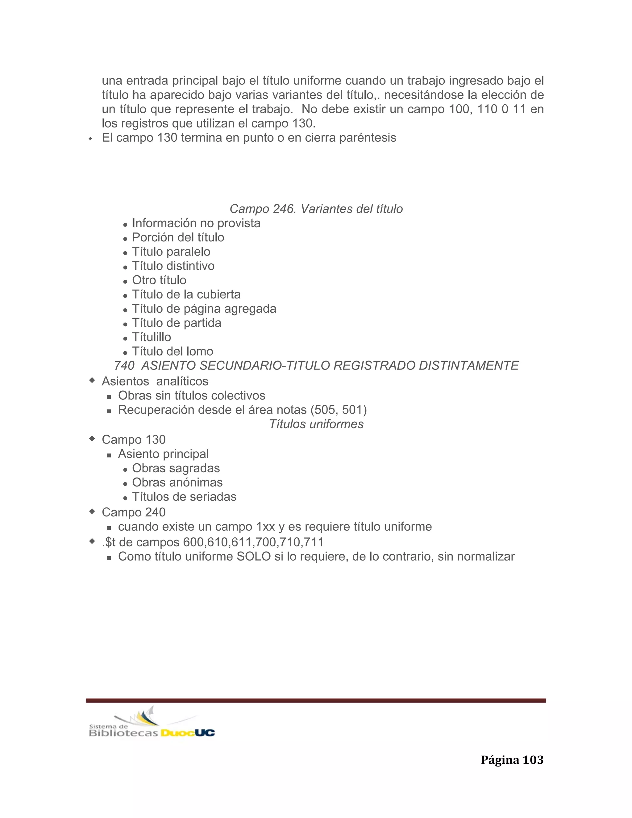   Página 103 
una entrada principal bajo el título uniforme cuando un trabajo ingresado bajo el
título ha aparecido bajo varias variantes del título,. necesitándose la elección de
un título que represente el trabajo. No debe existir un campo 100, 110 0 11 en
los registros que utilizan el campo 130.
El campo 130 termina en punto o en cierra paréntesis
Campo 246. Variantes del título
Información no provista
Porción del título
Título paralelo
Título distintivo
Otro título
Título de la cubierta
Título de página agregada
Título de partida
Títulillo
Título del lomo
740 ASIENTO SECUNDARIO-TITULO REGISTRADO DISTINTAMENTE
Asientos analíticos
Obras sin títulos colectivos
Recuperación desde el área notas (505, 501)
Títulos uniformes
Campo 130
Asiento principal
Obras sagradas
Obras anónimas
Títulos de seriadas
Campo 240
cuando existe un campo 1xx y es requiere título uniforme
.$t de campos 600,610,611,700,710,711
Como título uniforme SOLO si lo requiere, de lo contrario, sin normalizar
 