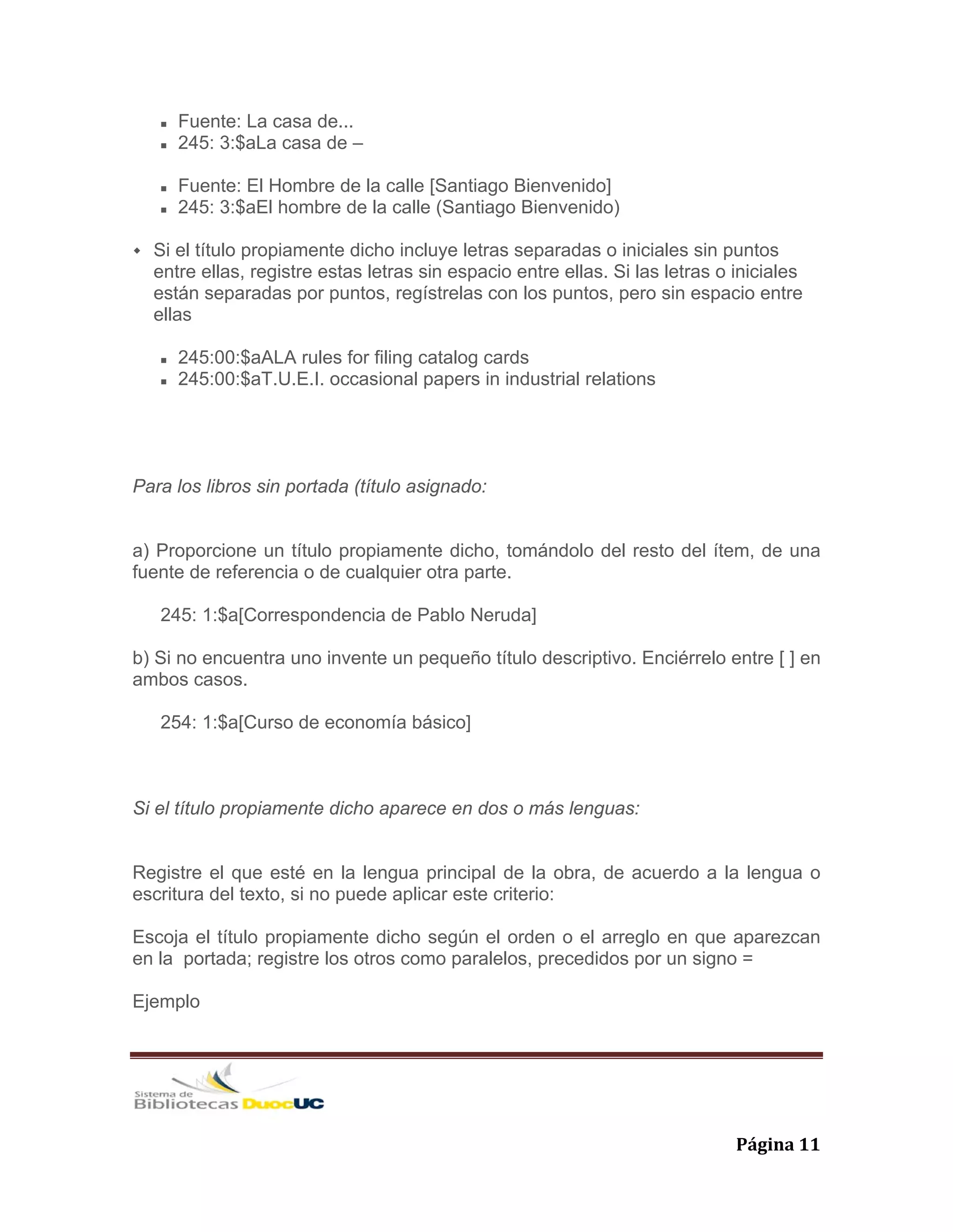   Página 11 
Fuente: La casa de...
245: 3:$aLa casa de –
Fuente: El Hombre de la calle [Santiago Bienvenido]
245: 3:$aEl hombre de la calle (Santiago Bienvenido)
Si el título propiamente dicho incluye letras separadas o iniciales sin puntos
entre ellas, registre estas letras sin espacio entre ellas. Si las letras o iniciales
están separadas por puntos, regístrelas con los puntos, pero sin espacio entre
ellas
245:00:$aALA rules for filing catalog cards
245:00:$aT.U.E.I. occasional papers in industrial relations
Para los libros sin portada (título asignado:
a) Proporcione un título propiamente dicho, tomándolo del resto del ítem, de una
fuente de referencia o de cualquier otra parte.
245: 1:$a[Correspondencia de Pablo Neruda]
b) Si no encuentra uno invente un pequeño título descriptivo. Enciérrelo entre [ ] en
ambos casos.
254: 1:$a[Curso de economía básico]
Si el título propiamente dicho aparece en dos o más lenguas:
Registre el que esté en la lengua principal de la obra, de acuerdo a la lengua o
escritura del texto, si no puede aplicar este criterio:
Escoja el título propiamente dicho según el orden o el arreglo en que aparezcan
en la portada; registre los otros como paralelos, precedidos por un signo =
Ejemplo
 
