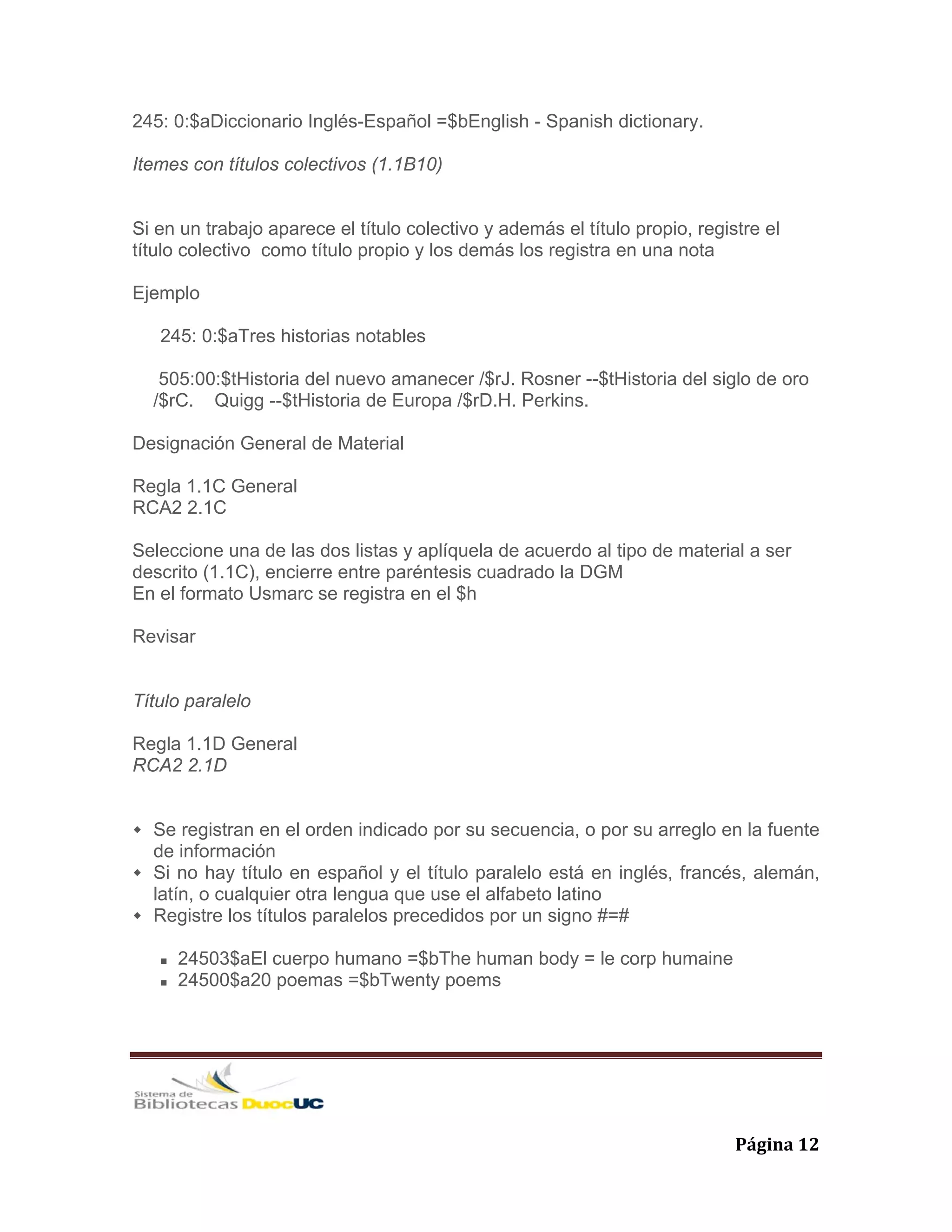   Página 12 
245: 0:$aDiccionario Inglés-Español =$bEnglish - Spanish dictionary.
Itemes con títulos colectivos (1.1B10)
Si en un trabajo aparece el título colectivo y además el título propio, registre el
título colectivo como título propio y los demás los registra en una nota
Ejemplo
245: 0:$aTres historias notables
505:00:$tHistoria del nuevo amanecer /$rJ. Rosner --$tHistoria del siglo de oro
/$rC. Quigg --$tHistoria de Europa /$rD.H. Perkins.
Designación General de Material
Regla 1.1C General
RCA2 2.1C
Seleccione una de las dos listas y aplíquela de acuerdo al tipo de material a ser
descrito (1.1C), encierre entre paréntesis cuadrado la DGM
En el formato Usmarc se registra en el $h
Revisar
Título paralelo
Regla 1.1D General
RCA2 2.1D
Se registran en el orden indicado por su secuencia, o por su arreglo en la fuente
de información
Si no hay título en español y el título paralelo está en inglés, francés, alemán,
latín, o cualquier otra lengua que use el alfabeto latino
Registre los títulos paralelos precedidos por un signo #=#
24503$aEl cuerpo humano =$bThe human body = le corp humaine
24500$a20 poemas =$bTwenty poems
 