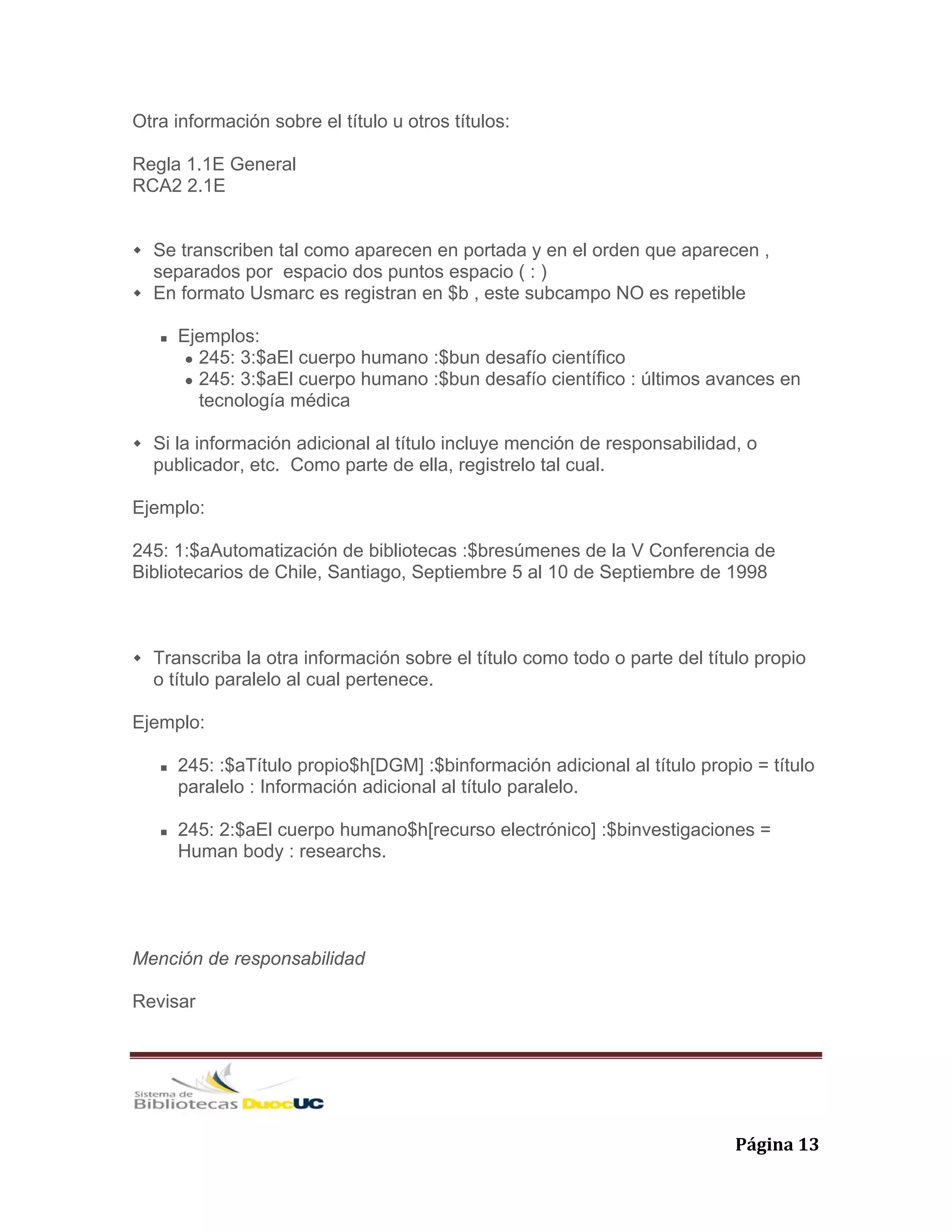   Página 13 
Otra información sobre el título u otros títulos:
Regla 1.1E General
RCA2 2.1E
Se transcriben tal como aparecen en portada y en el orden que aparecen ,
separados por espacio dos puntos espacio ( : )
En formato Usmarc es registran en $b , este subcampo NO es repetible
Ejemplos:
245: 3:$aEl cuerpo humano :$bun desafío científico
245: 3:$aEl cuerpo humano :$bun desafío científico : últimos avances en
tecnología médica
Si la información adicional al título incluye mención de responsabilidad, o
publicador, etc. Como parte de ella, registrelo tal cual.
Ejemplo:
245: 1:$aAutomatización de bibliotecas :$bresúmenes de la V Conferencia de
Bibliotecarios de Chile, Santiago, Septiembre 5 al 10 de Septiembre de 1998
Transcriba la otra información sobre el título como todo o parte del título propio
o título paralelo al cual pertenece.
Ejemplo:
245: :$aTítulo propio$h[DGM] :$binformación adicional al título propio = título
paralelo : Información adicional al título paralelo.
245: 2:$aEl cuerpo humano$h[recurso electrónico] :$binvestigaciones =
Human body : researchs.
Mención de responsabilidad
Revisar
 