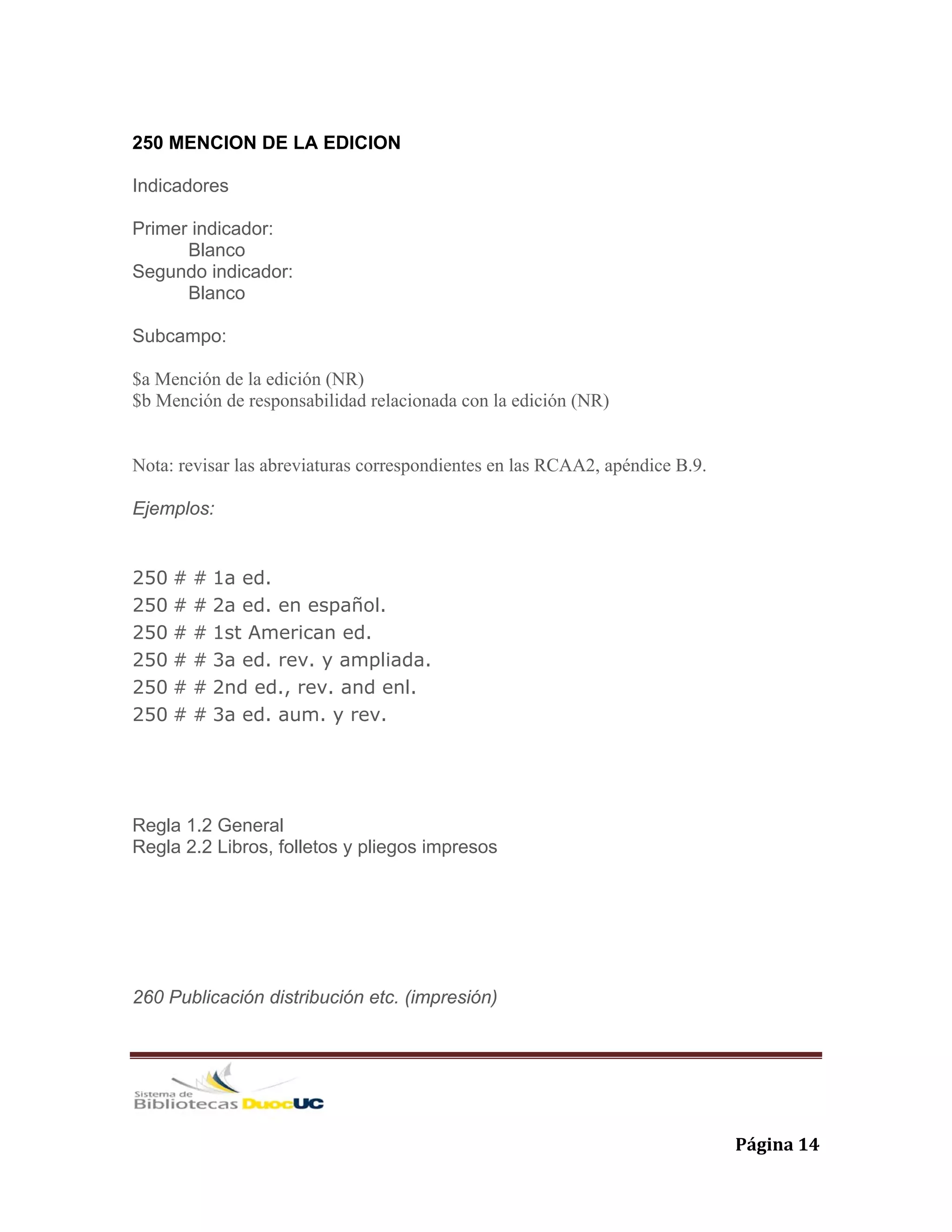   Página 14 
250 MENCION DE LA EDICION
Indicadores
Primer indicador:
Blanco
Segundo indicador:
Blanco
Subcampo:
$a Mención de la edición (NR)
$b Mención de responsabilidad relacionada con la edición (NR)
Nota: revisar las abreviaturas correspondientes en las RCAA2, apéndice B.9.
Ejemplos:
250 # # 1a ed.
250 # # 2a ed. en español.
250 # # 1st American ed.
250 # # 3a ed. rev. y ampliada.
250 # # 2nd ed., rev. and enl.
250 # # 3a ed. aum. y rev.
Regla 1.2 General
Regla 2.2 Libros, folletos y pliegos impresos
260 Publicación distribución etc. (impresión)
 