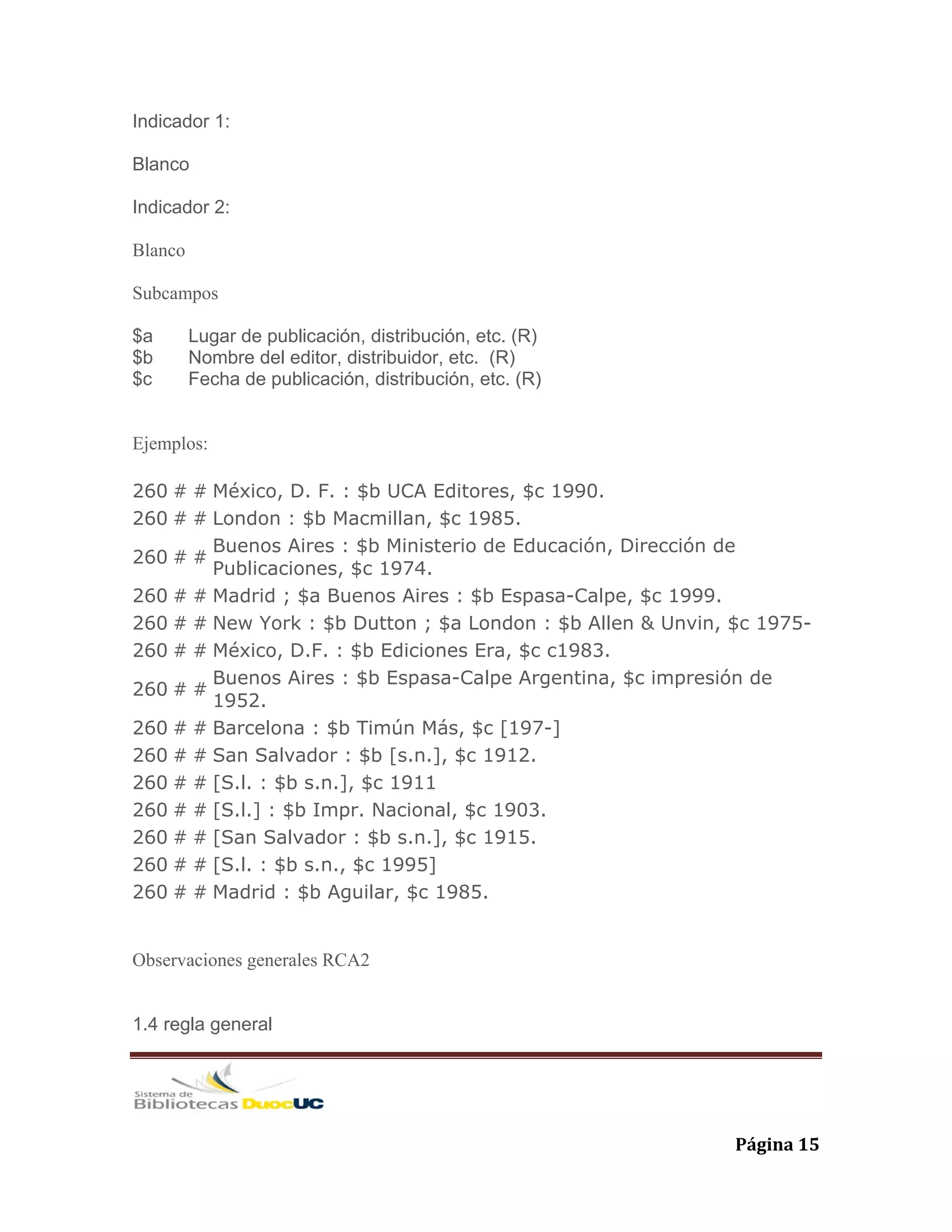   Página 15 
Indicador 1:
Blanco
Indicador 2:
Blanco
Subcampos
$a Lugar de publicación, distribución, etc. (R)
$b Nombre del editor, distribuidor, etc. (R)
$c Fecha de publicación, distribución, etc. (R)
Ejemplos:
260 # # México, D. F. : $b UCA Editores, $c 1990.
260 # # London : $b Macmillan, $c 1985.
260 # #
Buenos Aires : $b Ministerio de Educación, Dirección de
Publicaciones, $c 1974.
260 # # Madrid ; $a Buenos Aires : $b Espasa-Calpe, $c 1999.
260 # # New York : $b Dutton ; $a London : $b Allen & Unvin, $c 1975-
260 # # México, D.F. : $b Ediciones Era, $c c1983.
260 # #
Buenos Aires : $b Espasa-Calpe Argentina, $c impresión de
1952.
260 # # Barcelona : $b Timún Más, $c [197-]
260 # # San Salvador : $b [s.n.], $c 1912.
260 # # [S.l. : $b s.n.], $c 1911
260 # # [S.l.] : $b Impr. Nacional, $c 1903.
260 # # [San Salvador : $b s.n.], $c 1915.
260 # # [S.l. : $b s.n., $c 1995]
260 # # Madrid : $b Aguilar, $c 1985.
Observaciones generales RCA2
1.4 regla general
 