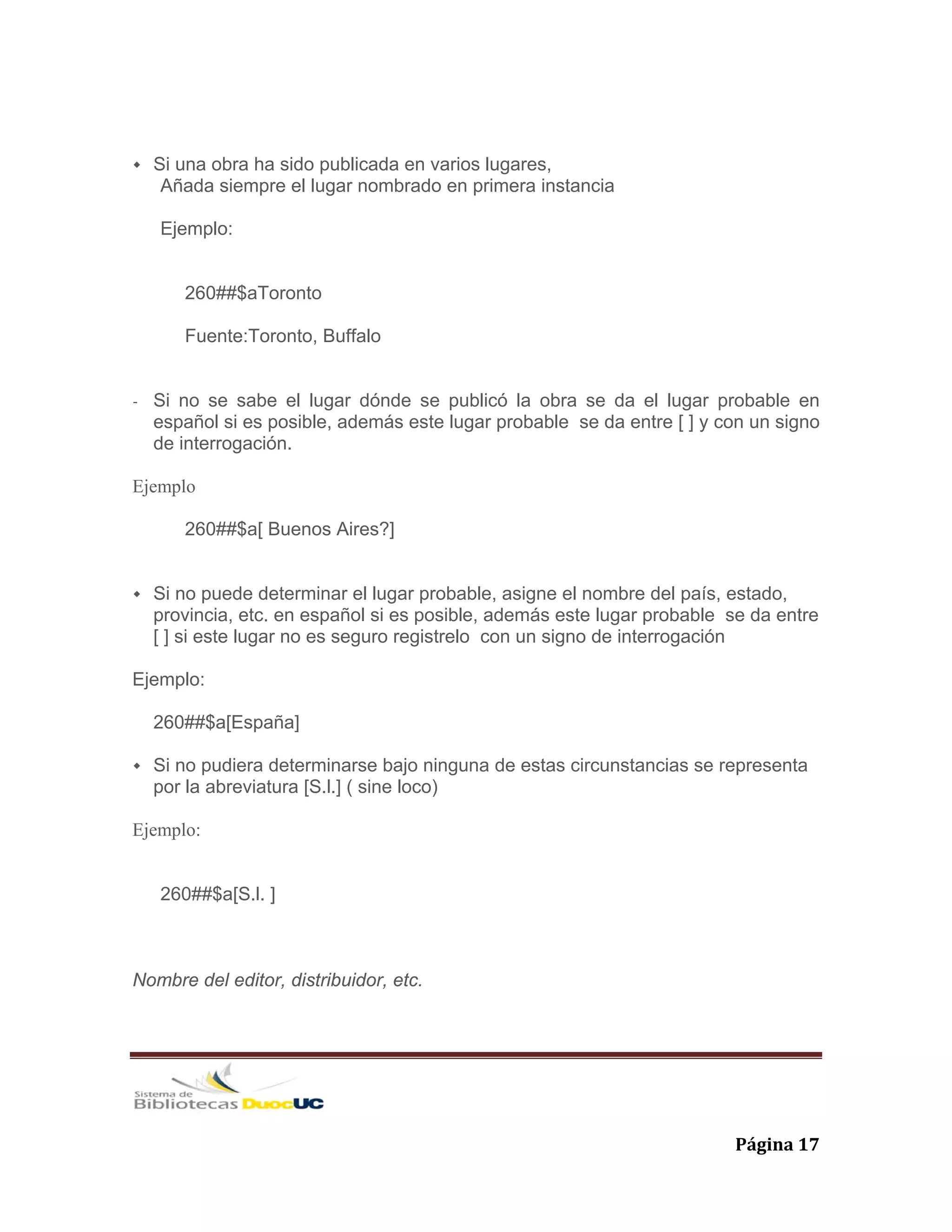   Página 17 
Si una obra ha sido publicada en varios lugares,
Añada siempre el lugar nombrado en primera instancia
Ejemplo:
260##$aToronto
Fuente:Toronto, Buffalo
- Si no se sabe el lugar dónde se publicó la obra se da el lugar probable en
español si es posible, además este lugar probable se da entre [ ] y con un signo
de interrogación.
Ejemplo
260##$a[ Buenos Aires?]
Si no puede determinar el lugar probable, asigne el nombre del país, estado,
provincia, etc. en español si es posible, además este lugar probable se da entre
[ ] si este lugar no es seguro registrelo con un signo de interrogación
Ejemplo:
260##$a[España]
Si no pudiera determinarse bajo ninguna de estas circunstancias se representa
por la abreviatura [S.l.] ( sine loco)
Ejemplo:
260##$a[S.l. ]
Nombre del editor, distribuidor, etc.
 