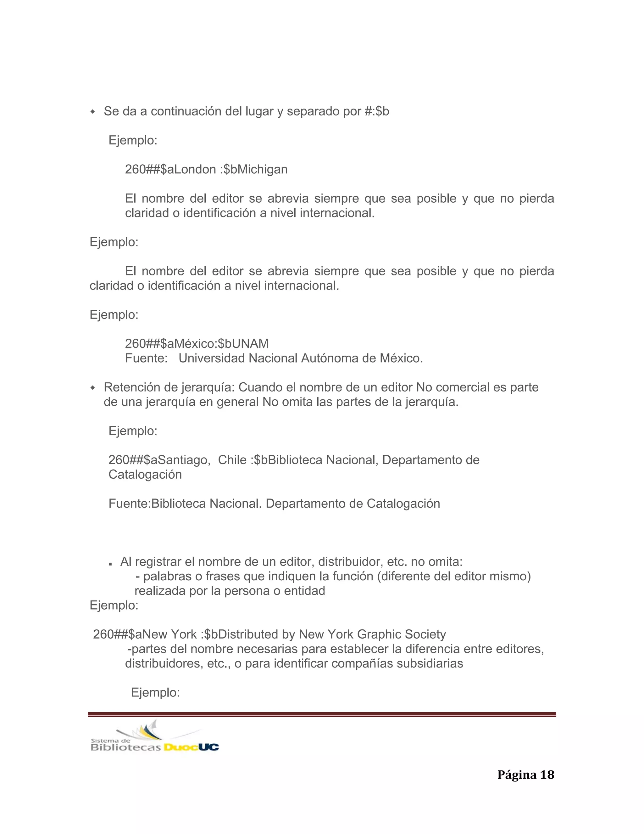   Página 18 
Se da a continuación del lugar y separado por #:$b
Ejemplo:
260##$aLondon :$bMichigan
El nombre del editor se abrevia siempre que sea posible y que no pierda
claridad o identificación a nivel internacional.
Ejemplo:
El nombre del editor se abrevia siempre que sea posible y que no pierda
claridad o identificación a nivel internacional.
Ejemplo:
260##$aMéxico:$bUNAM
Fuente: Universidad Nacional Autónoma de México.
Retención de jerarquía: Cuando el nombre de un editor No comercial es parte
de una jerarquía en general No omita las partes de la jerarquía.
Ejemplo:
260##$aSantiago, Chile :$bBiblioteca Nacional, Departamento de
Catalogación
Fuente:Biblioteca Nacional. Departamento de Catalogación
Al registrar el nombre de un editor, distribuidor, etc. no omita:
- palabras o frases que indiquen la función (diferente del editor mismo)
realizada por la persona o entidad
Ejemplo:
260##$aNew York :$bDistributed by New York Graphic Society
-partes del nombre necesarias para establecer la diferencia entre editores,
distribuidores, etc., o para identificar compañías subsidiarias
Ejemplo:
 