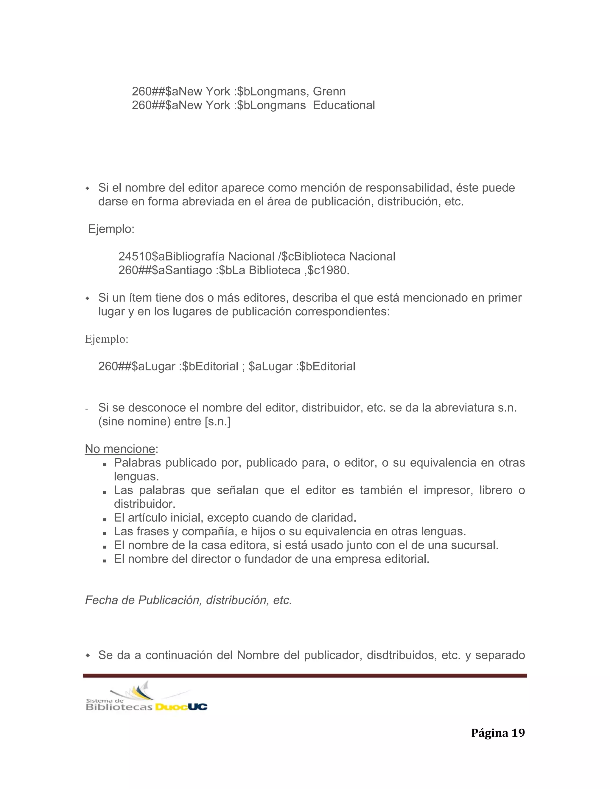   Página 19 
260##$aNew York :$bLongmans, Grenn
260##$aNew York :$bLongmans Educational
Si el nombre del editor aparece como mención de responsabilidad, éste puede
darse en forma abreviada en el área de publicación, distribución, etc.
Ejemplo:
24510$aBibliografía Nacional /$cBiblioteca Nacional
260##$aSantiago :$bLa Biblioteca ,$c1980.
Si un ítem tiene dos o más editores, describa el que está mencionado en primer
lugar y en los lugares de publicación correspondientes:
Ejemplo:
260##$aLugar :$bEditorial ; $aLugar :$bEditorial
- Si se desconoce el nombre del editor, distribuidor, etc. se da la abreviatura s.n.
(sine nomine) entre [s.n.]
No mencione:
Palabras publicado por, publicado para, o editor, o su equivalencia en otras
lenguas.
Las palabras que señalan que el editor es también el impresor, librero o
distribuidor.
El artículo inicial, excepto cuando de claridad.
Las frases y compañía, e hijos o su equivalencia en otras lenguas.
El nombre de la casa editora, si está usado junto con el de una sucursal.
El nombre del director o fundador de una empresa editorial.
Fecha de Publicación, distribución, etc.
Se da a continuación del Nombre del publicador, disdtribuidos, etc. y separado
 