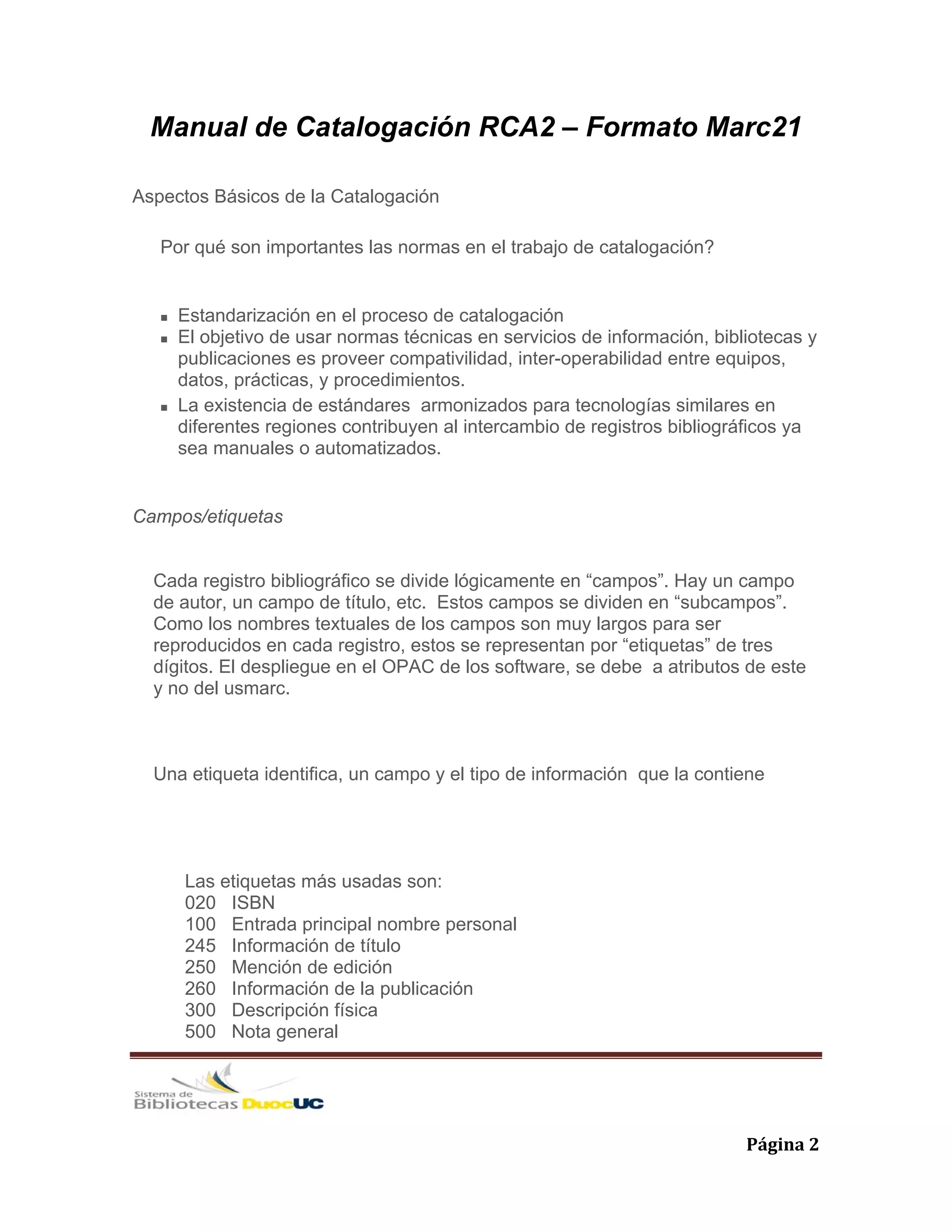   Página 2 
Manual de Catalogación RCA2 – Formato Marc21
Aspectos Básicos de la Catalogación
Por qué son importantes las normas en el trabajo de catalogación?
Estandarización en el proceso de catalogación
El objetivo de usar normas técnicas en servicios de información, bibliotecas y
publicaciones es proveer compativilidad, inter-operabilidad entre equipos,
datos, prácticas, y procedimientos.
La existencia de estándares armonizados para tecnologías similares en
diferentes regiones contribuyen al intercambio de registros bibliográficos ya
sea manuales o automatizados.
Campos/etiquetas
Cada registro bibliográfico se divide lógicamente en “campos”. Hay un campo
de autor, un campo de título, etc. Estos campos se dividen en “subcampos”.
Como los nombres textuales de los campos son muy largos para ser
reproducidos en cada registro, estos se representan por “etiquetas” de tres
dígitos. El despliegue en el OPAC de los software, se debe a atributos de este
y no del usmarc.
Una etiqueta identifica, un campo y el tipo de información que la contiene
Las etiquetas más usadas son:
020 ISBN
100 Entrada principal nombre personal
245 Información de título
250 Mención de edición
260 Información de la publicación
300 Descripción física
500 Nota general
 