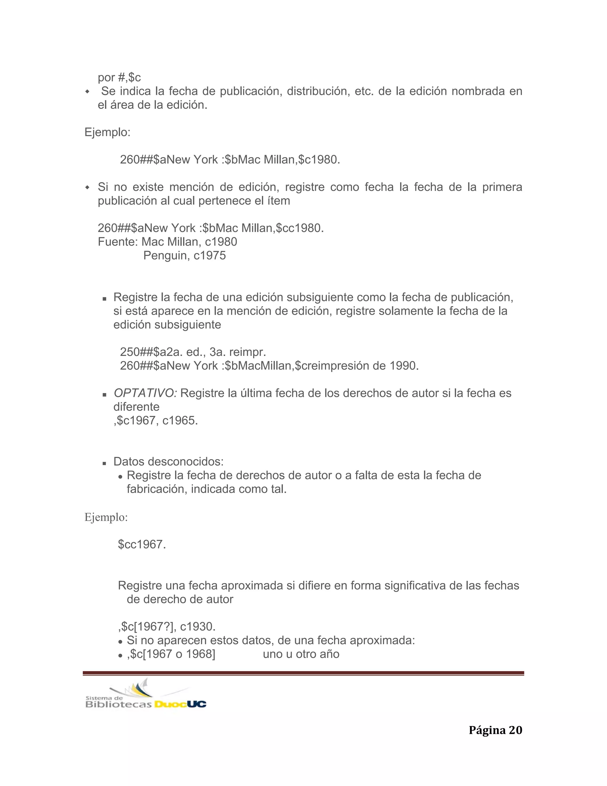   Página 20 
por #,$c
Se indica la fecha de publicación, distribución, etc. de la edición nombrada en
el área de la edición.
Ejemplo:
260##$aNew York :$bMac Millan,$c1980.
Si no existe mención de edición, registre como fecha la fecha de la primera
publicación al cual pertenece el ítem
260##$aNew York :$bMac Millan,$cc1980.
Fuente: Mac Millan, c1980
Penguin, c1975
Registre la fecha de una edición subsiguiente como la fecha de publicación,
si está aparece en la mención de edición, registre solamente la fecha de la
edición subsiguiente
250##$a2a. ed., 3a. reimpr.
260##$aNew York :$bMacMillan,$creimpresión de 1990.
OPTATIVO: Registre la última fecha de los derechos de autor si la fecha es
diferente
,$c1967, c1965.
Datos desconocidos:
Registre la fecha de derechos de autor o a falta de esta la fecha de
fabricación, indicada como tal.
Ejemplo:
$cc1967.
Registre una fecha aproximada si difiere en forma significativa de las fechas
de derecho de autor
,$c[1967?], c1930.
Si no aparecen estos datos, de una fecha aproximada:
,$c[1967 o 1968] uno u otro año
 