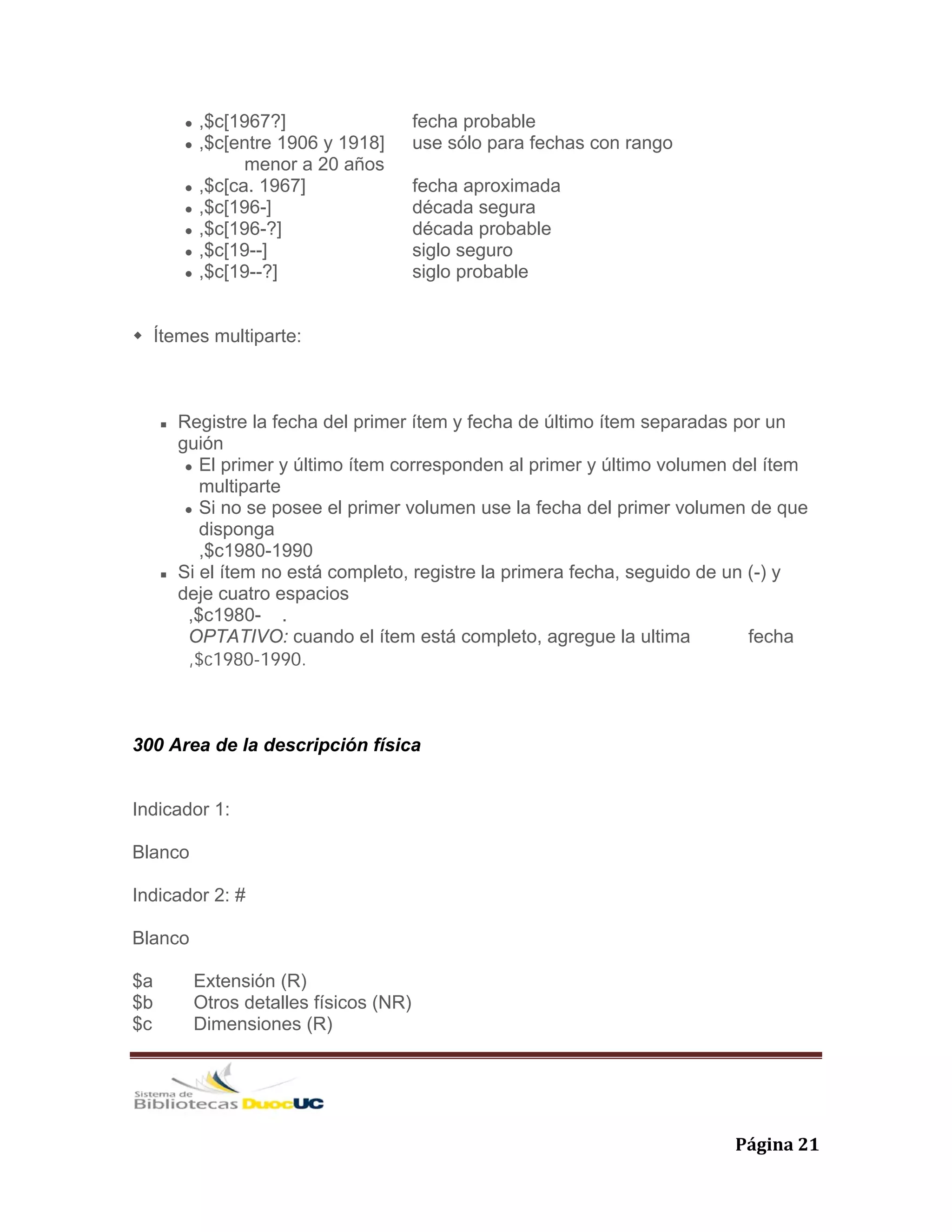   Página 21 
,$c[1967?] fecha probable
,$c[entre 1906 y 1918] use sólo para fechas con rango
menor a 20 años
,$c[ca. 1967] fecha aproximada
,$c[196-] década segura
,$c[196-?] década probable
,$c[19--] siglo seguro
,$c[19--?] siglo probable
Ítemes multiparte:
Registre la fecha del primer ítem y fecha de último ítem separadas por un
guión
El primer y último ítem corresponden al primer y último volumen del ítem
multiparte
Si no se posee el primer volumen use la fecha del primer volumen de que
disponga
,$c1980-1990
Si el ítem no está completo, registre la primera fecha, seguido de un (-) y
deje cuatro espacios
,$c1980- .
OPTATIVO: cuando el ítem está completo, agregue la ultima fecha
,$c1980-1990.
300 Area de la descripción física
Indicador 1:
Blanco
Indicador 2: #
Blanco
$a Extensión (R)
$b Otros detalles físicos (NR)
$c Dimensiones (R)
 