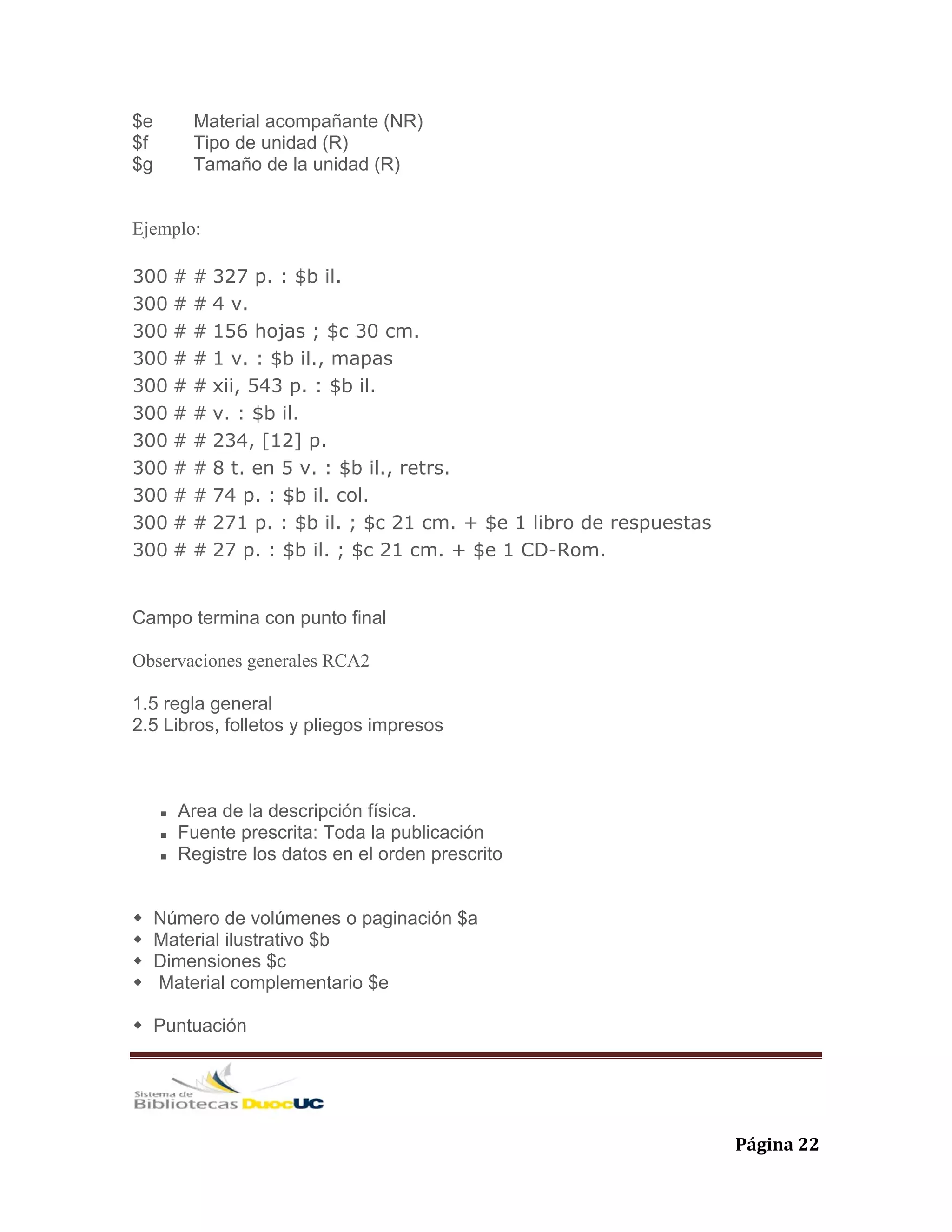   Página 22 
$e Material acompañante (NR)
$f Tipo de unidad (R)
$g Tamaño de la unidad (R)
Ejemplo:
300 # # 327 p. : $b il.
300 # # 4 v.
300 # # 156 hojas ; $c 30 cm.
300 # # 1 v. : $b il., mapas
300 # # xii, 543 p. : $b il.
300 # # v. : $b il.
300 # # 234, [12] p.
300 # # 8 t. en 5 v. : $b il., retrs.
300 # # 74 p. : $b il. col.
300 # # 271 p. : $b il. ; $c 21 cm. + $e 1 libro de respuestas
300 # # 27 p. : $b il. ; $c 21 cm. + $e 1 CD-Rom.
Campo termina con punto final
Observaciones generales RCA2
1.5 regla general
2.5 Libros, folletos y pliegos impresos
Area de la descripción física.
Fuente prescrita: Toda la publicación
Registre los datos en el orden prescrito
Número de volúmenes o paginación $a
Material ilustrativo $b
Dimensiones $c
Material complementario $e
Puntuación
 