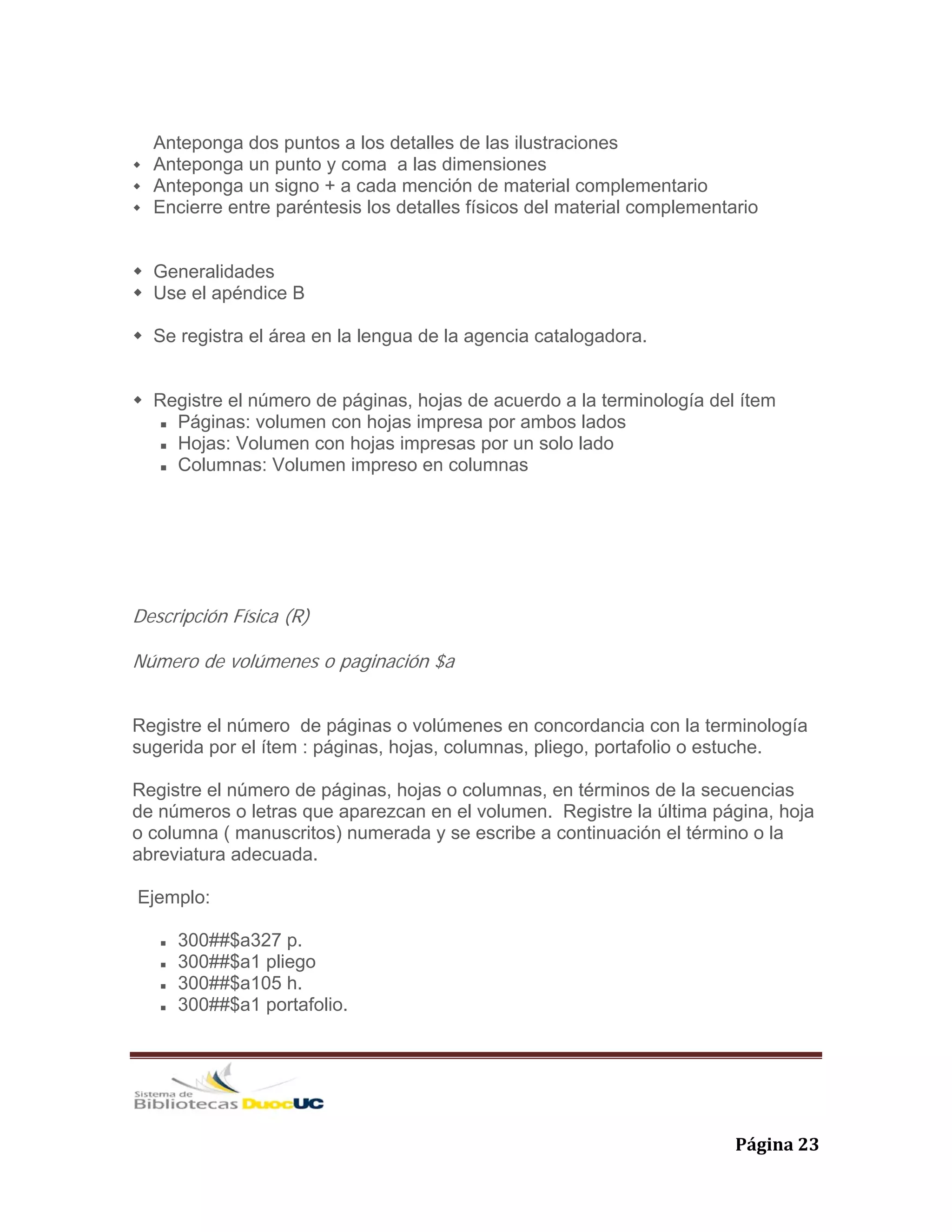   Página 23 
Anteponga dos puntos a los detalles de las ilustraciones
Anteponga un punto y coma a las dimensiones
Anteponga un signo + a cada mención de material complementario
Encierre entre paréntesis los detalles físicos del material complementario
Generalidades
Use el apéndice B
Se registra el área en la lengua de la agencia catalogadora.
Registre el número de páginas, hojas de acuerdo a la terminología del ítem
Páginas: volumen con hojas impresa por ambos lados
Hojas: Volumen con hojas impresas por un solo lado
Columnas: Volumen impreso en columnas
Descripción Física (R)
Número de volúmenes o paginación $a
Registre el número de páginas o volúmenes en concordancia con la terminología
sugerida por el ítem : páginas, hojas, columnas, pliego, portafolio o estuche.
Registre el número de páginas, hojas o columnas, en términos de la secuencias
de números o letras que aparezcan en el volumen. Registre la última página, hoja
o columna ( manuscritos) numerada y se escribe a continuación el término o la
abreviatura adecuada.
Ejemplo:
300##$a327 p.
300##$a1 pliego
300##$a105 h.
300##$a1 portafolio.
 