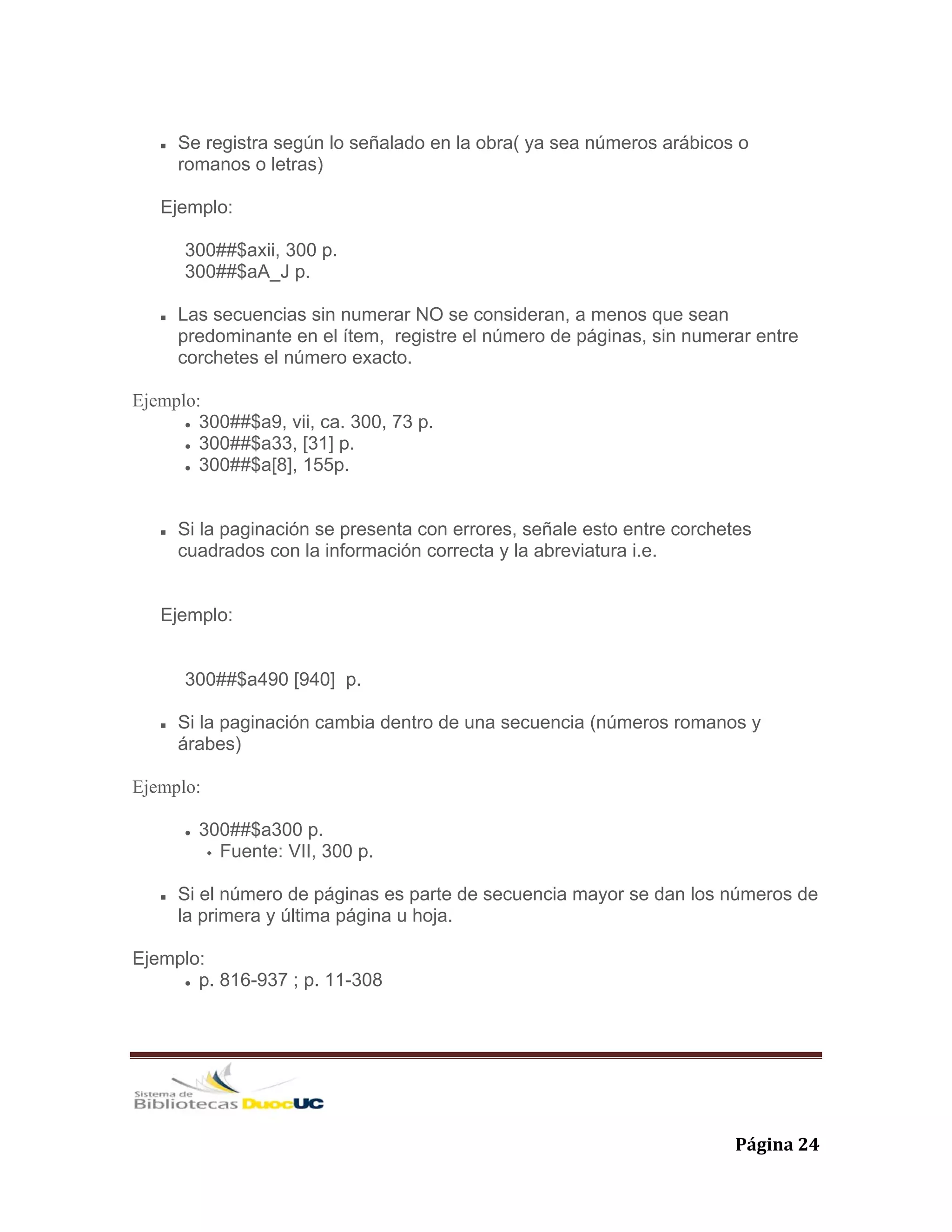   Página 24 
Se registra según lo señalado en la obra( ya sea números arábicos o
romanos o letras)
Ejemplo:
300##$axii, 300 p.
300##$aA_J p.
Las secuencias sin numerar NO se consideran, a menos que sean
predominante en el ítem, registre el número de páginas, sin numerar entre
corchetes el número exacto.
Ejemplo:
300##$a9, vii, ca. 300, 73 p.
300##$a33, [31] p.
300##$a[8], 155p.
Si la paginación se presenta con errores, señale esto entre corchetes
cuadrados con la información correcta y la abreviatura i.e.
Ejemplo:
300##$a490 [940] p.
Si la paginación cambia dentro de una secuencia (números romanos y
árabes)
Ejemplo:
300##$a300 p.
Fuente: VII, 300 p.
Si el número de páginas es parte de secuencia mayor se dan los números de
la primera y última página u hoja.
Ejemplo:
p. 816-937 ; p. 11-308
 