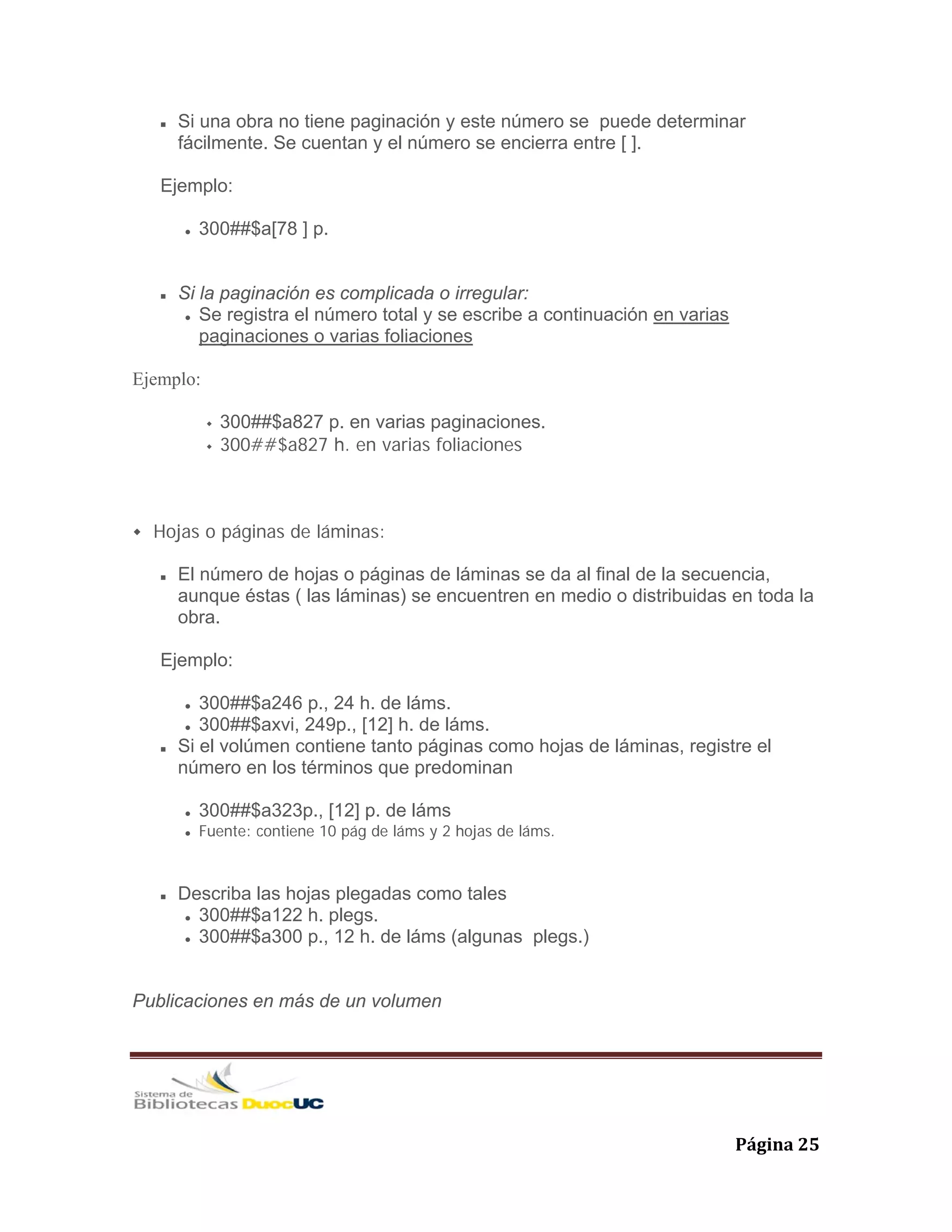   Página 25 
Si una obra no tiene paginación y este número se puede determinar
fácilmente. Se cuentan y el número se encierra entre [ ].
Ejemplo:
300##$a[78 ] p.
Si la paginación es complicada o irregular:
Se registra el número total y se escribe a continuación en varias
paginaciones o varias foliaciones
Ejemplo:
300##$a827 p. en varias paginaciones.
300##$a827 h. en varias foliaciones
Hojas o páginas de láminas:
El número de hojas o páginas de láminas se da al final de la secuencia,
aunque éstas ( las láminas) se encuentren en medio o distribuidas en toda la
obra.
Ejemplo:
300##$a246 p., 24 h. de láms.
300##$axvi, 249p., [12] h. de láms.
Si el volúmen contiene tanto páginas como hojas de láminas, registre el
número en los términos que predominan
300##$a323p., [12] p. de láms
Fuente: contiene 10 pág de láms y 2 hojas de láms.
Describa las hojas plegadas como tales
300##$a122 h. plegs.
300##$a300 p., 12 h. de láms (algunas plegs.)
Publicaciones en más de un volumen
 