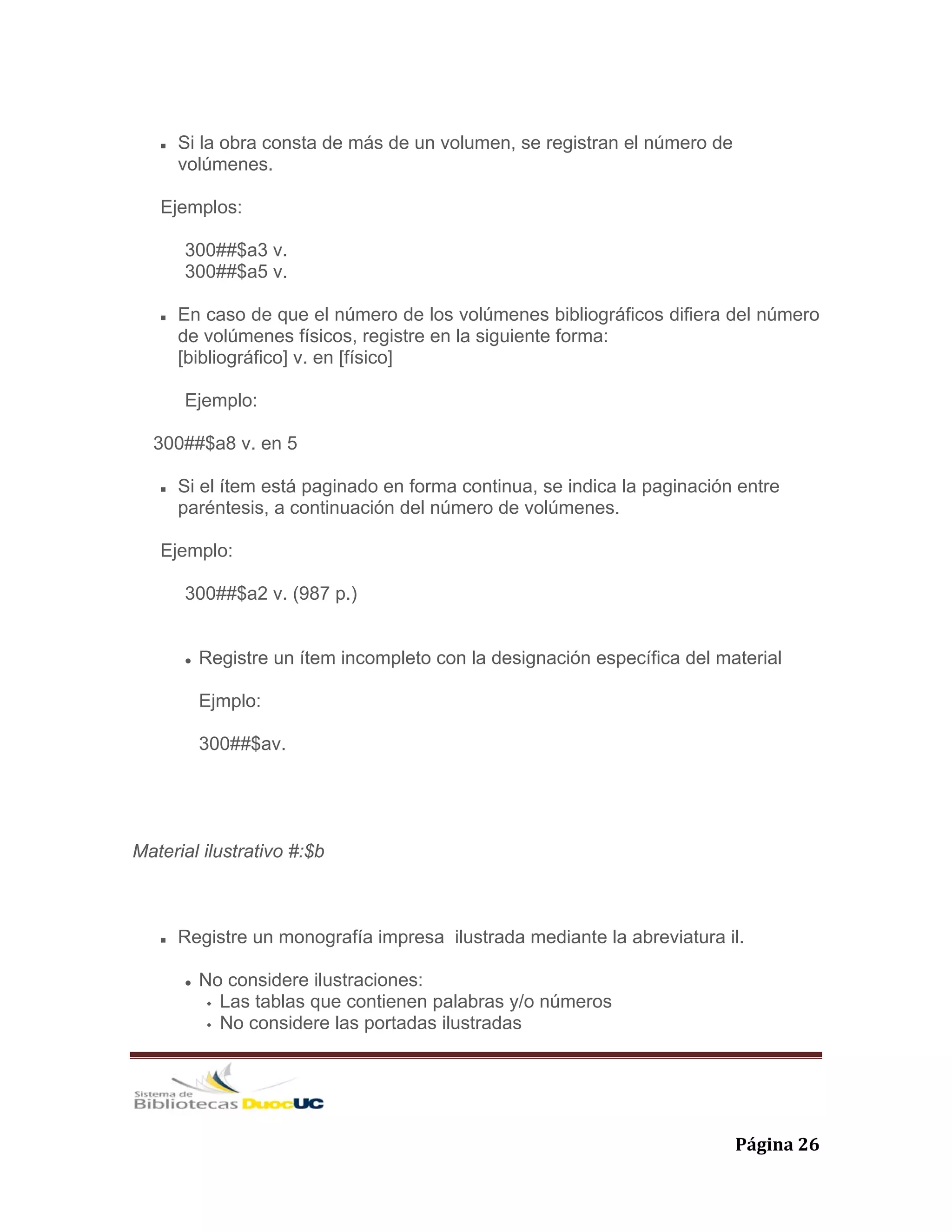   Página 26 
Si la obra consta de más de un volumen, se registran el número de
volúmenes.
Ejemplos:
300##$a3 v.
300##$a5 v.
En caso de que el número de los volúmenes bibliográficos difiera del número
de volúmenes físicos, registre en la siguiente forma:
[bibliográfico] v. en [físico]
Ejemplo:
300##$a8 v. en 5
Si el ítem está paginado en forma continua, se indica la paginación entre
paréntesis, a continuación del número de volúmenes.
Ejemplo:
300##$a2 v. (987 p.)
Registre un ítem incompleto con la designación específica del material
Ejmplo:
300##$av.
Material ilustrativo #:$b
Registre un monografía impresa ilustrada mediante la abreviatura il.
No considere ilustraciones:
Las tablas que contienen palabras y/o números
No considere las portadas ilustradas
 