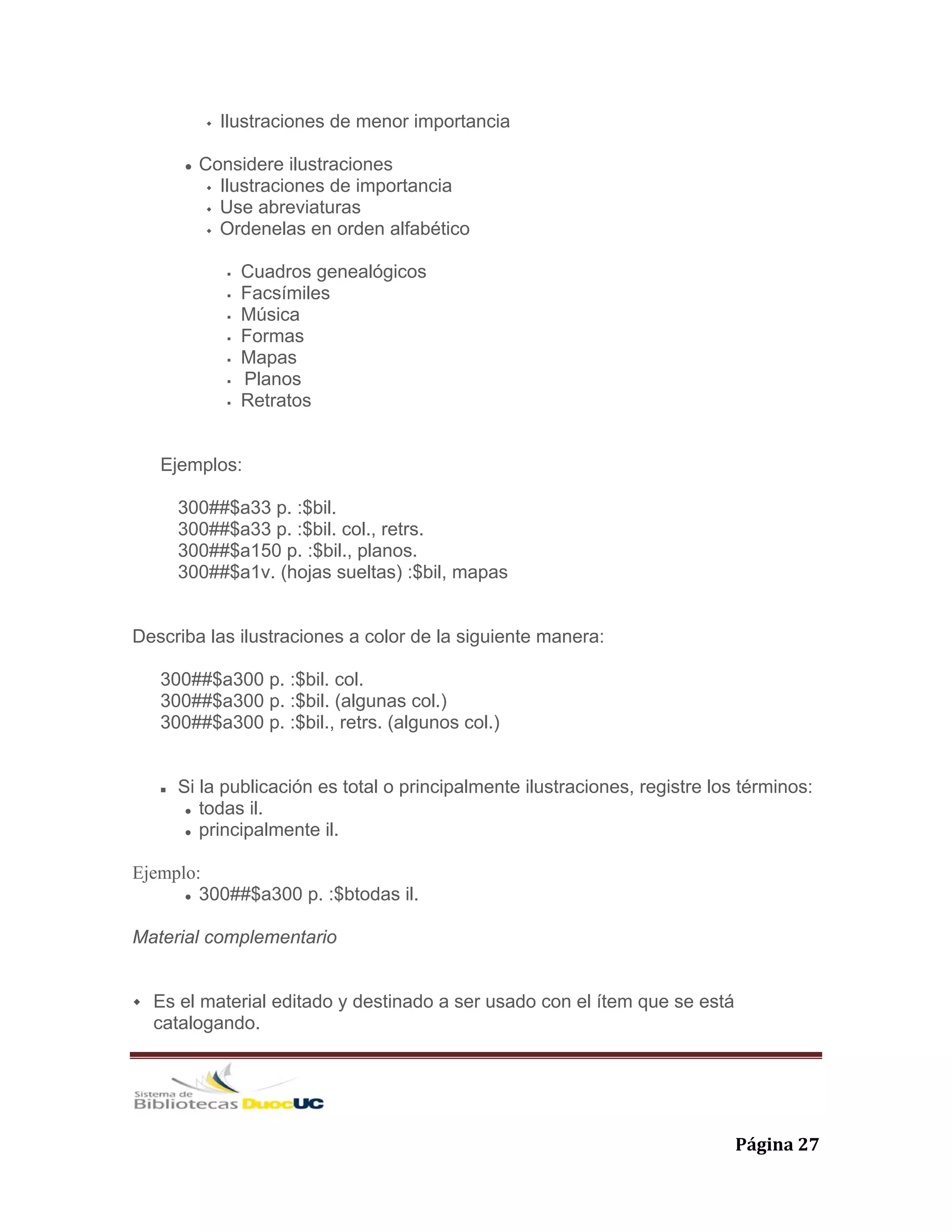   Página 27 
Ilustraciones de menor importancia
Considere ilustraciones
Ilustraciones de importancia
Use abreviaturas
Ordenelas en orden alfabético
Cuadros genealógicos
Facsímiles
Música
Formas
Mapas
Planos
Retratos
Ejemplos:
300##$a33 p. :$bil.
300##$a33 p. :$bil. col., retrs.
300##$a150 p. :$bil., planos.
300##$a1v. (hojas sueltas) :$bil, mapas
Describa las ilustraciones a color de la siguiente manera:
300##$a300 p. :$bil. col.
300##$a300 p. :$bil. (algunas col.)
300##$a300 p. :$bil., retrs. (algunos col.)
Si la publicación es total o principalmente ilustraciones, registre los términos:
todas il.
principalmente il.
Ejemplo:
300##$a300 p. :$btodas il.
Material complementario
Es el material editado y destinado a ser usado con el ítem que se está
catalogando.
 