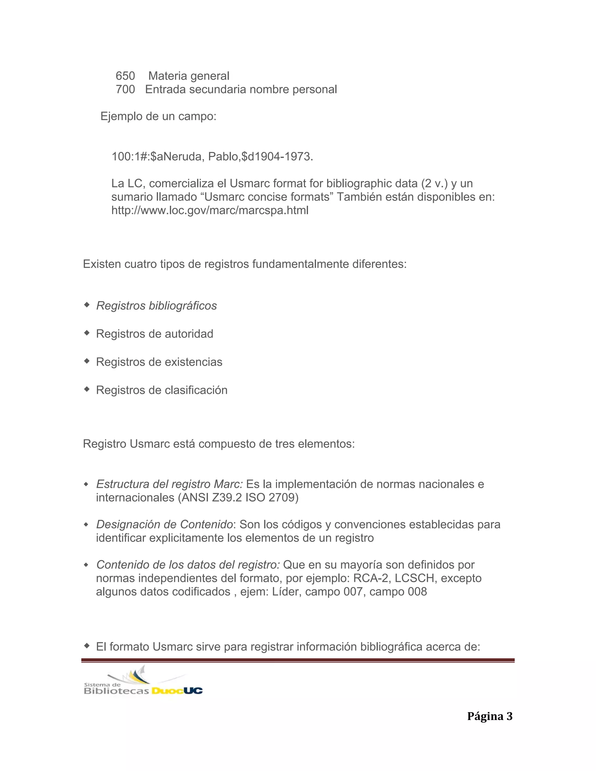   Página 3 
650 Materia general
700 Entrada secundaria nombre personal
Ejemplo de un campo:
100:1#:$aNeruda, Pablo,$d1904-1973.
La LC, comercializa el Usmarc format for bibliographic data (2 v.) y un
sumario llamado “Usmarc concise formats” También están disponibles en:
http://www.loc.gov/marc/marcspa.html
Existen cuatro tipos de registros fundamentalmente diferentes:
Registros bibliográficos
Registros de autoridad
Registros de existencias
Registros de clasificación
Registro Usmarc está compuesto de tres elementos:
Estructura del registro Marc: Es la implementación de normas nacionales e
internacionales (ANSI Z39.2 ISO 2709)
Designación de Contenido: Son los códigos y convenciones establecidas para
identificar explicitamente los elementos de un registro
Contenido de los datos del registro: Que en su mayoría son definidos por
normas independientes del formato, por ejemplo: RCA-2, LCSCH, excepto
algunos datos codificados , ejem: Líder, campo 007, campo 008
El formato Usmarc sirve para registrar información bibliográfica acerca de:
 