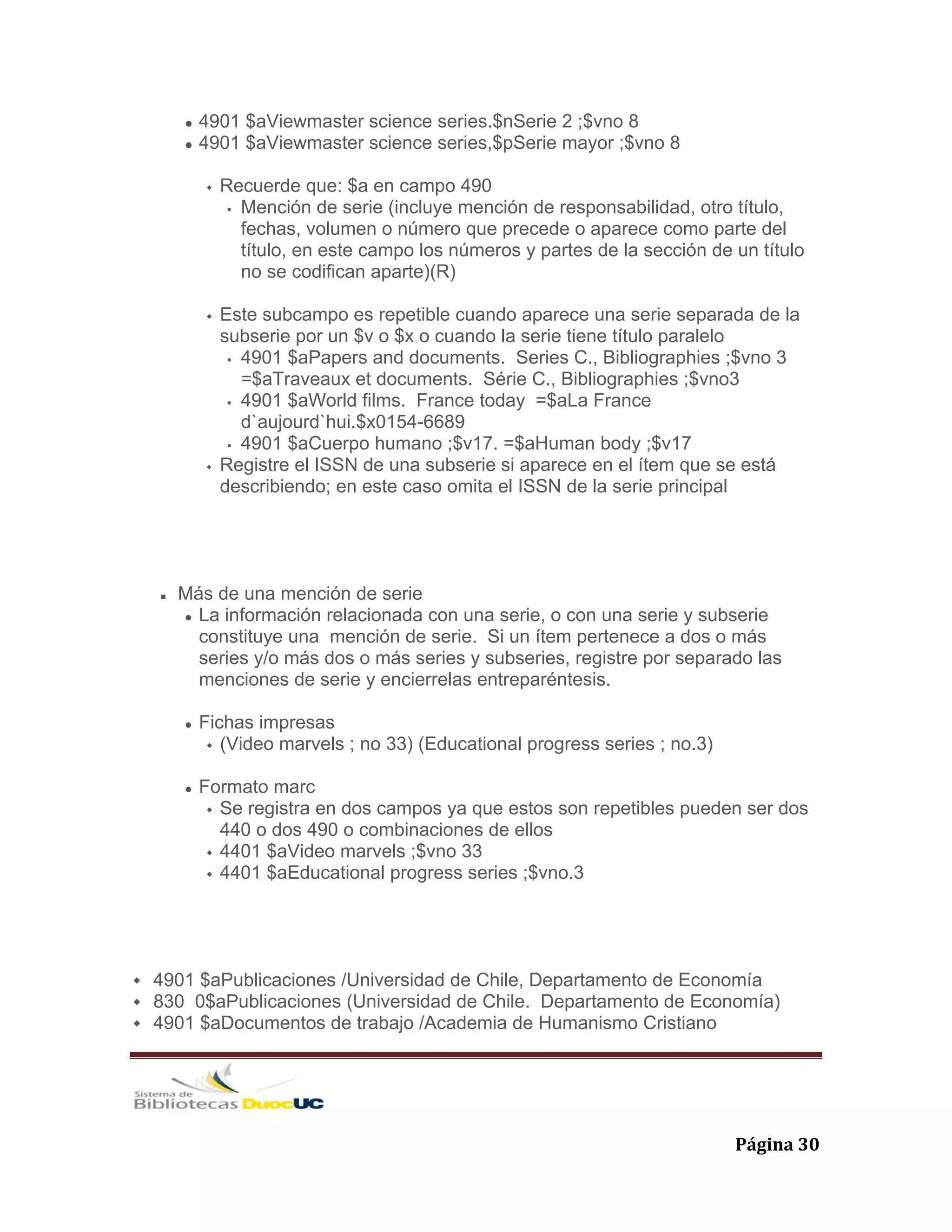   Página 30 
4901 $aViewmaster science series.$nSerie 2 ;$vno 8
4901 $aViewmaster science series,$pSerie mayor ;$vno 8
Recuerde que: $a en campo 490
Mención de serie (incluye mención de responsabilidad, otro título,
fechas, volumen o número que precede o aparece como parte del
título, en este campo los números y partes de la sección de un título
no se codifican aparte)(R)
Este subcampo es repetible cuando aparece una serie separada de la
subserie por un $v o $x o cuando la serie tiene título paralelo
4901 $aPapers and documents. Series C., Bibliographies ;$vno 3
=$aTraveaux et documents. Série C., Bibliographies ;$vno3
4901 $aWorld films. France today =$aLa France
d`aujourd`hui.$x0154-6689
4901 $aCuerpo humano ;$v17. =$aHuman body ;$v17
Registre el ISSN de una subserie si aparece en el ítem que se está
describiendo; en este caso omita el ISSN de la serie principal
Más de una mención de serie
La información relacionada con una serie, o con una serie y subserie
constituye una mención de serie. Si un ítem pertenece a dos o más
series y/o más dos o más series y subseries, registre por separado las
menciones de serie y encierrelas entreparéntesis.
Fichas impresas
(Video marvels ; no 33) (Educational progress series ; no.3)
Formato marc
Se registra en dos campos ya que estos son repetibles pueden ser dos
440 o dos 490 o combinaciones de ellos
4401 $aVideo marvels ;$vno 33
4401 $aEducational progress series ;$vno.3
4901 $aPublicaciones /Universidad de Chile, Departamento de Economía
830 0$aPublicaciones (Universidad de Chile. Departamento de Economía)
4901 $aDocumentos de trabajo /Academia de Humanismo Cristiano
 