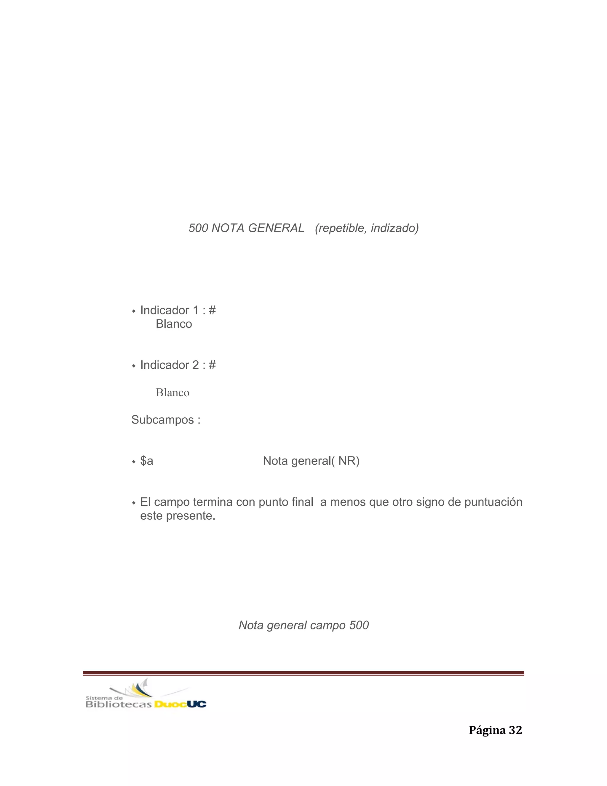   Página 32 
500 NOTA GENERAL (repetible, indizado)
Indicador 1 : #
Blanco
Indicador 2 : #
Blanco
Subcampos :
$a Nota general( NR)
El campo termina con punto final a menos que otro signo de puntuación
este presente.
Nota general campo 500
 