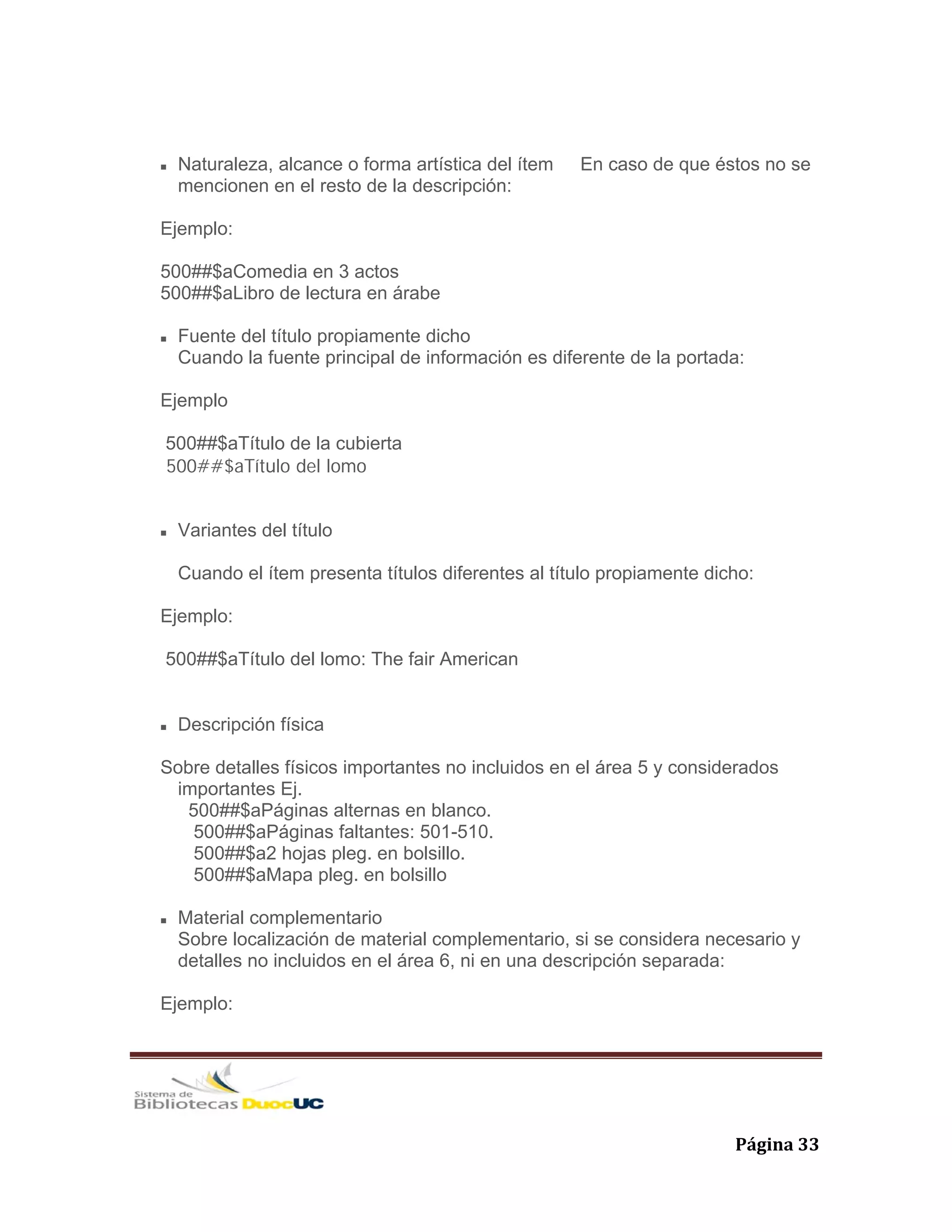   Página 33 
Naturaleza, alcance o forma artística del ítem En caso de que éstos no se
mencionen en el resto de la descripción:
Ejemplo:
500##$aComedia en 3 actos
500##$aLibro de lectura en árabe
Fuente del título propiamente dicho
Cuando la fuente principal de información es diferente de la portada:
Ejemplo
500##$aTítulo de la cubierta
500##$aTítulo del lomo
Variantes del título
Cuando el ítem presenta títulos diferentes al título propiamente dicho:
Ejemplo:
500##$aTítulo del lomo: The fair American
Descripción física
Sobre detalles físicos importantes no incluidos en el área 5 y considerados
importantes Ej.
500##$aPáginas alternas en blanco.
500##$aPáginas faltantes: 501-510.
500##$a2 hojas pleg. en bolsillo.
500##$aMapa pleg. en bolsillo
Material complementario
Sobre localización de material complementario, si se considera necesario y
detalles no incluidos en el área 6, ni en una descripción separada:
Ejemplo:
 