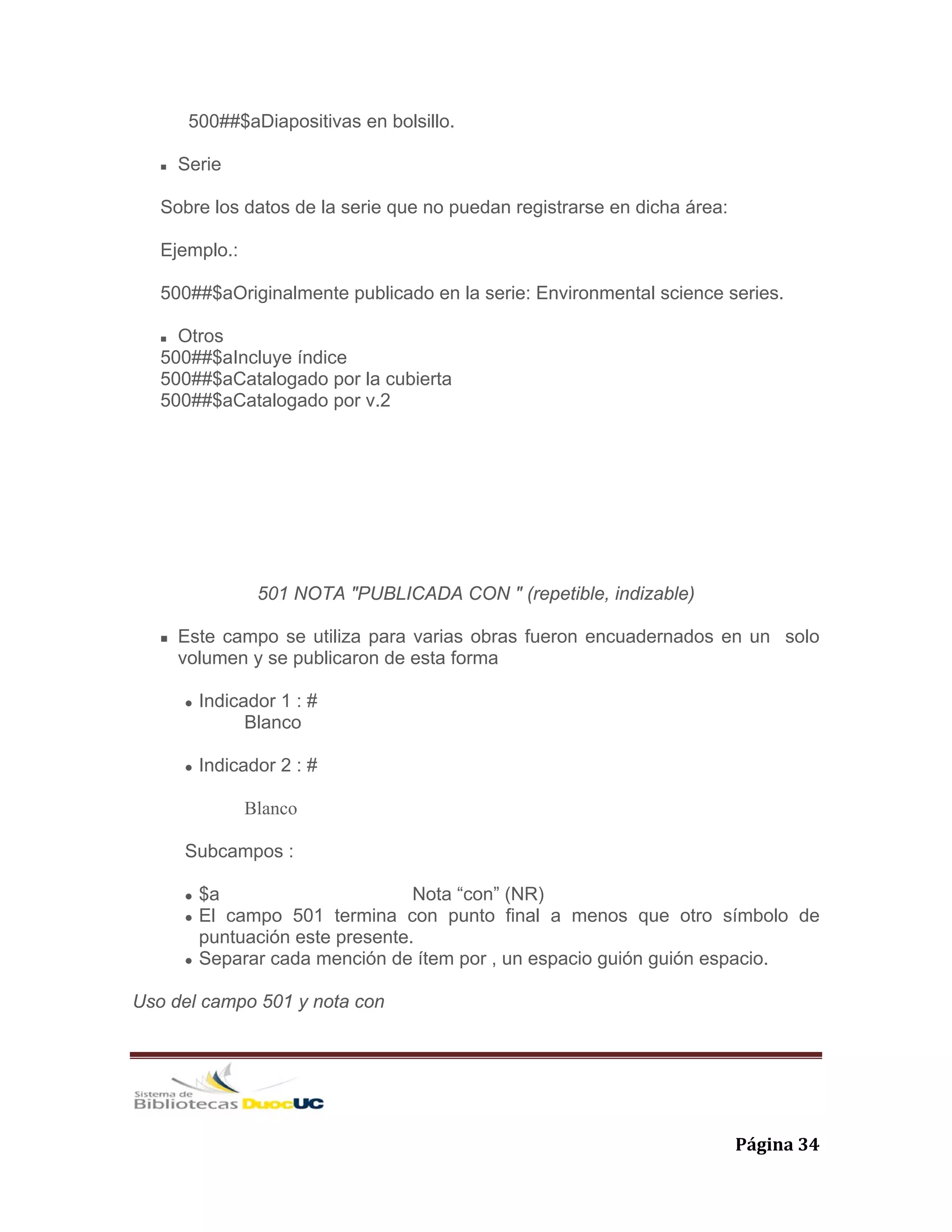   Página 34 
500##$aDiapositivas en bolsillo.
Serie
Sobre los datos de la serie que no puedan registrarse en dicha área:
Ejemplo.:
500##$aOriginalmente publicado en la serie: Environmental science series.
Otros
500##$aIncluye índice
500##$aCatalogado por la cubierta
500##$aCatalogado por v.2
501 NOTA "PUBLICADA CON " (repetible, indizable)
Este campo se utiliza para varias obras fueron encuadernados en un solo
volumen y se publicaron de esta forma
Indicador 1 : #
Blanco
Indicador 2 : #
Blanco
Subcampos :
$a Nota “con” (NR)
El campo 501 termina con punto final a menos que otro símbolo de
puntuación este presente.
Separar cada mención de ítem por , un espacio guión guión espacio.
Uso del campo 501 y nota con
 