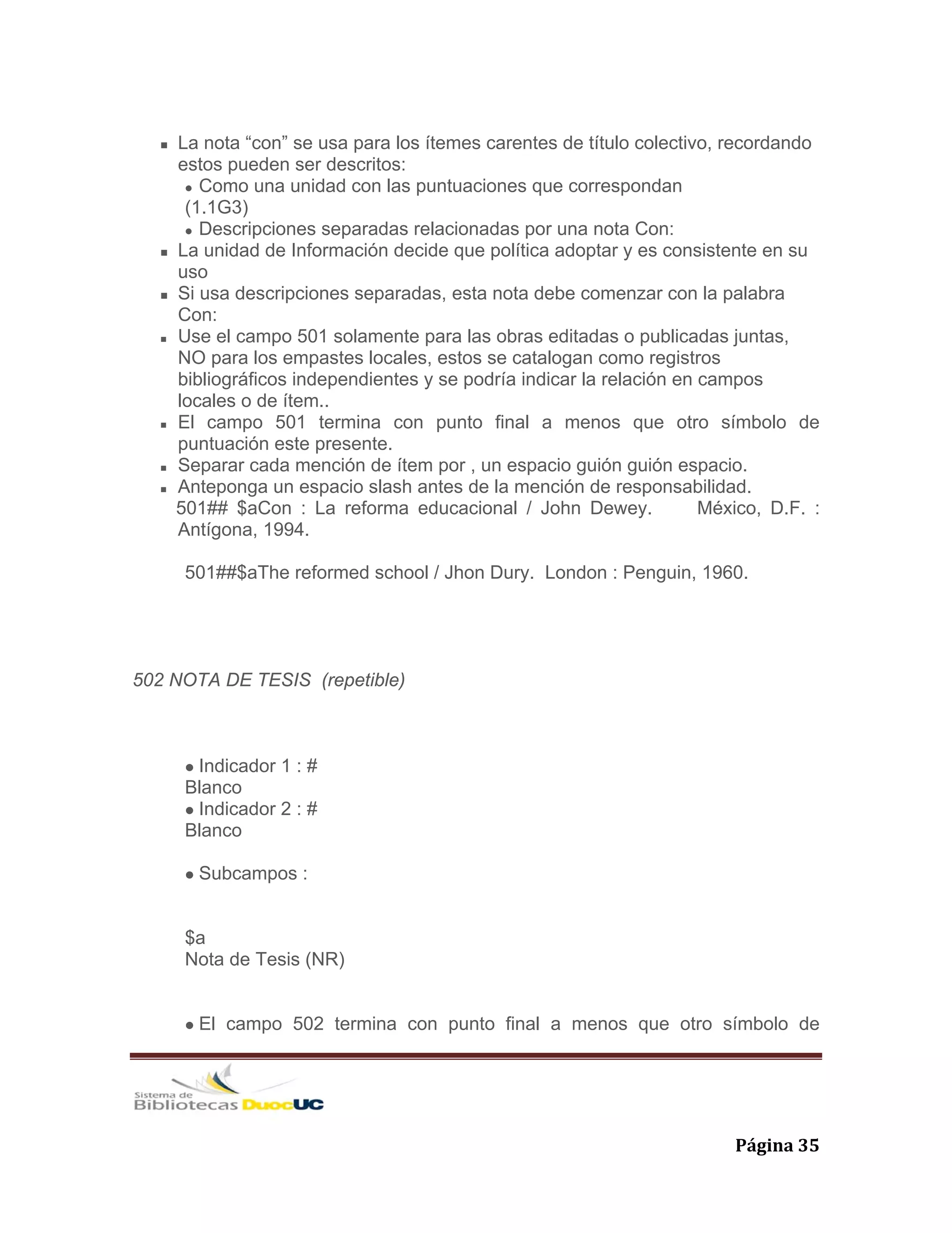   Página 35 
La nota “con” se usa para los ítemes carentes de título colectivo, recordando
estos pueden ser descritos:
Como una unidad con las puntuaciones que correspondan
(1.1G3)
Descripciones separadas relacionadas por una nota Con:
La unidad de Información decide que política adoptar y es consistente en su
uso
Si usa descripciones separadas, esta nota debe comenzar con la palabra
Con:
Use el campo 501 solamente para las obras editadas o publicadas juntas,
NO para los empastes locales, estos se catalogan como registros
bibliográficos independientes y se podría indicar la relación en campos
locales o de ítem..
El campo 501 termina con punto final a menos que otro símbolo de
puntuación este presente.
Separar cada mención de ítem por , un espacio guión guión espacio.
Anteponga un espacio slash antes de la mención de responsabilidad.
501## $aCon : La reforma educacional / John Dewey. México, D.F. :
Antígona, 1994.
501##$aThe reformed school / Jhon Dury. London : Penguin, 1960.
502 NOTA DE TESIS (repetible)
Indicador 1 : #
Blanco
Indicador 2 : #
Blanco
Subcampos :
$a
Nota de Tesis (NR)
El campo 502 termina con punto final a menos que otro símbolo de
 