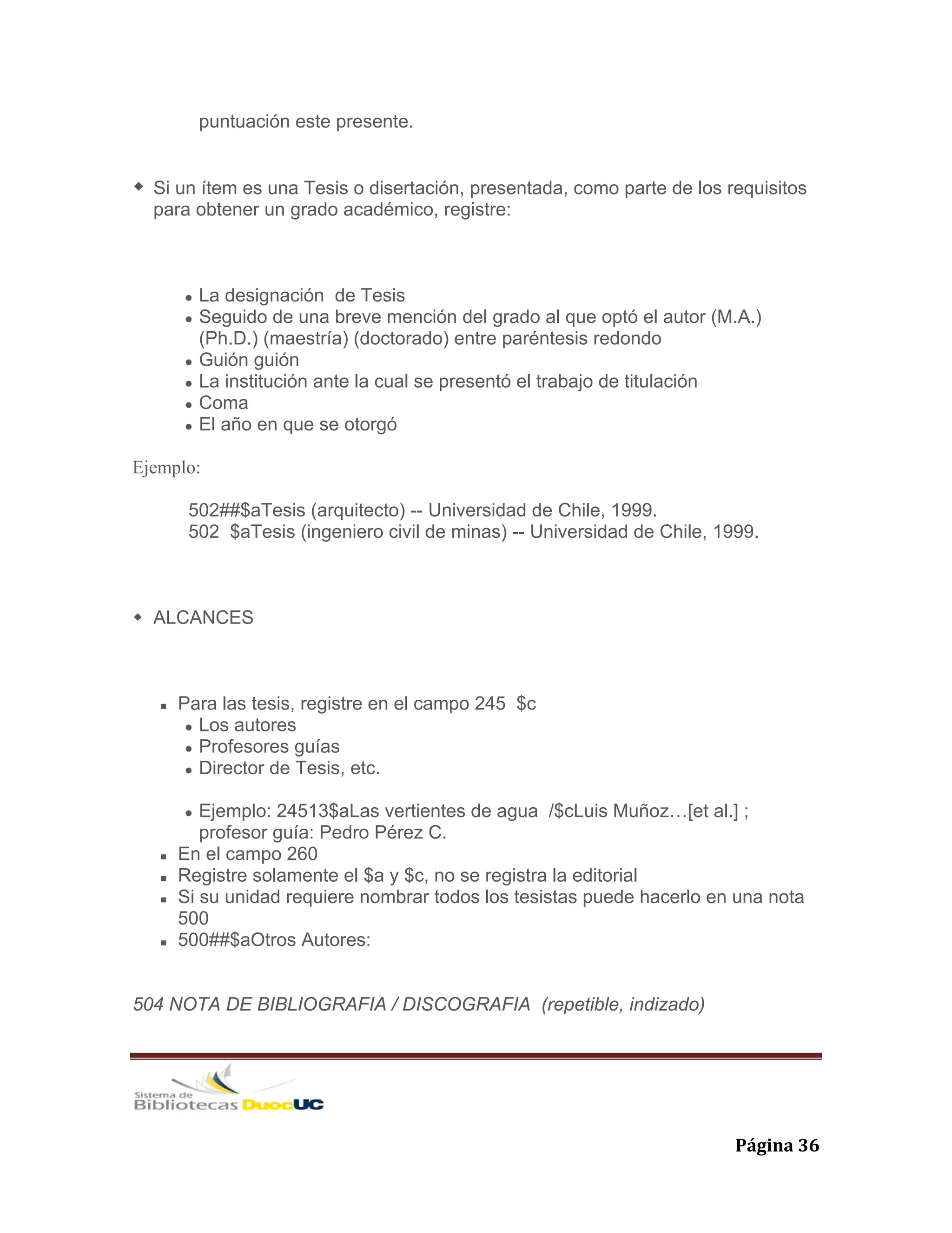   Página 36 
puntuación este presente.
Si un ítem es una Tesis o disertación, presentada, como parte de los requisitos
para obtener un grado académico, registre:
La designación de Tesis
Seguido de una breve mención del grado al que optó el autor (M.A.)
(Ph.D.) (maestría) (doctorado) entre paréntesis redondo
Guión guión
La institución ante la cual se presentó el trabajo de titulación
Coma
El año en que se otorgó
Ejemplo:
502##$aTesis (arquitecto) -- Universidad de Chile, 1999.
502 $aTesis (ingeniero civil de minas) -- Universidad de Chile, 1999.
ALCANCES
Para las tesis, registre en el campo 245 $c
Los autores
Profesores guías
Director de Tesis, etc.
Ejemplo: 24513$aLas vertientes de agua /$cLuis Muñoz…[et al.] ;
profesor guía: Pedro Pérez C.
En el campo 260
Registre solamente el $a y $c, no se registra la editorial
Si su unidad requiere nombrar todos los tesistas puede hacerlo en una nota
500
500##$aOtros Autores:
504 NOTA DE BIBLIOGRAFIA / DISCOGRAFIA (repetible, indizado)
 