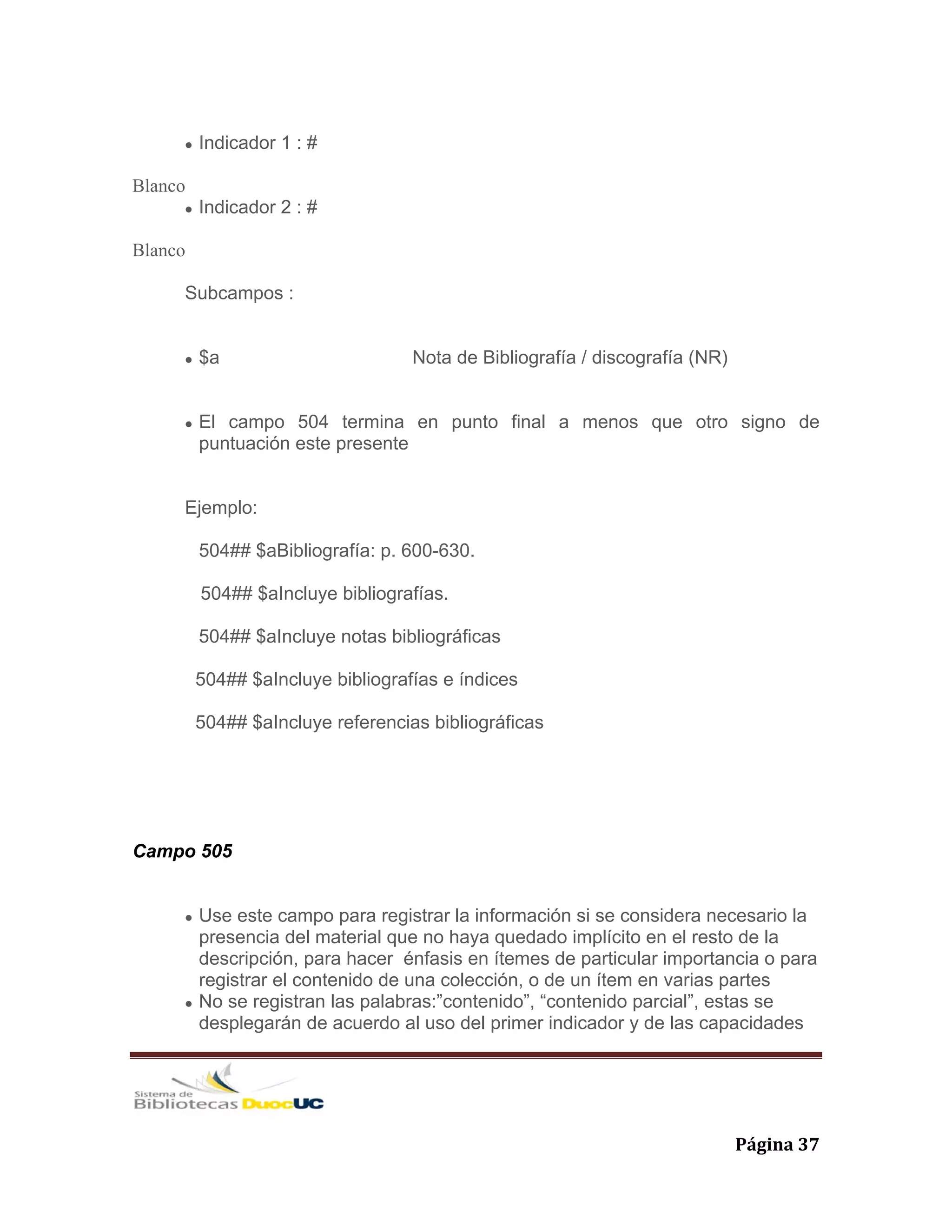   Página 37 
Indicador 1 : #
Blanco
Indicador 2 : #
Blanco
Subcampos :
$a Nota de Bibliografía / discografía (NR)
El campo 504 termina en punto final a menos que otro signo de
puntuación este presente
Ejemplo:
504## $aBibliografía: p. 600-630.
504## $aIncluye bibliografías.
504## $aIncluye notas bibliográficas
504## $aIncluye bibliografías e índices
504## $aIncluye referencias bibliográficas
Campo 505
Use este campo para registrar la información si se considera necesario la
presencia del material que no haya quedado implícito en el resto de la
descripción, para hacer énfasis en ítemes de particular importancia o para
registrar el contenido de una colección, o de un ítem en varias partes
No se registran las palabras:”contenido”, “contenido parcial”, estas se
desplegarán de acuerdo al uso del primer indicador y de las capacidades
 