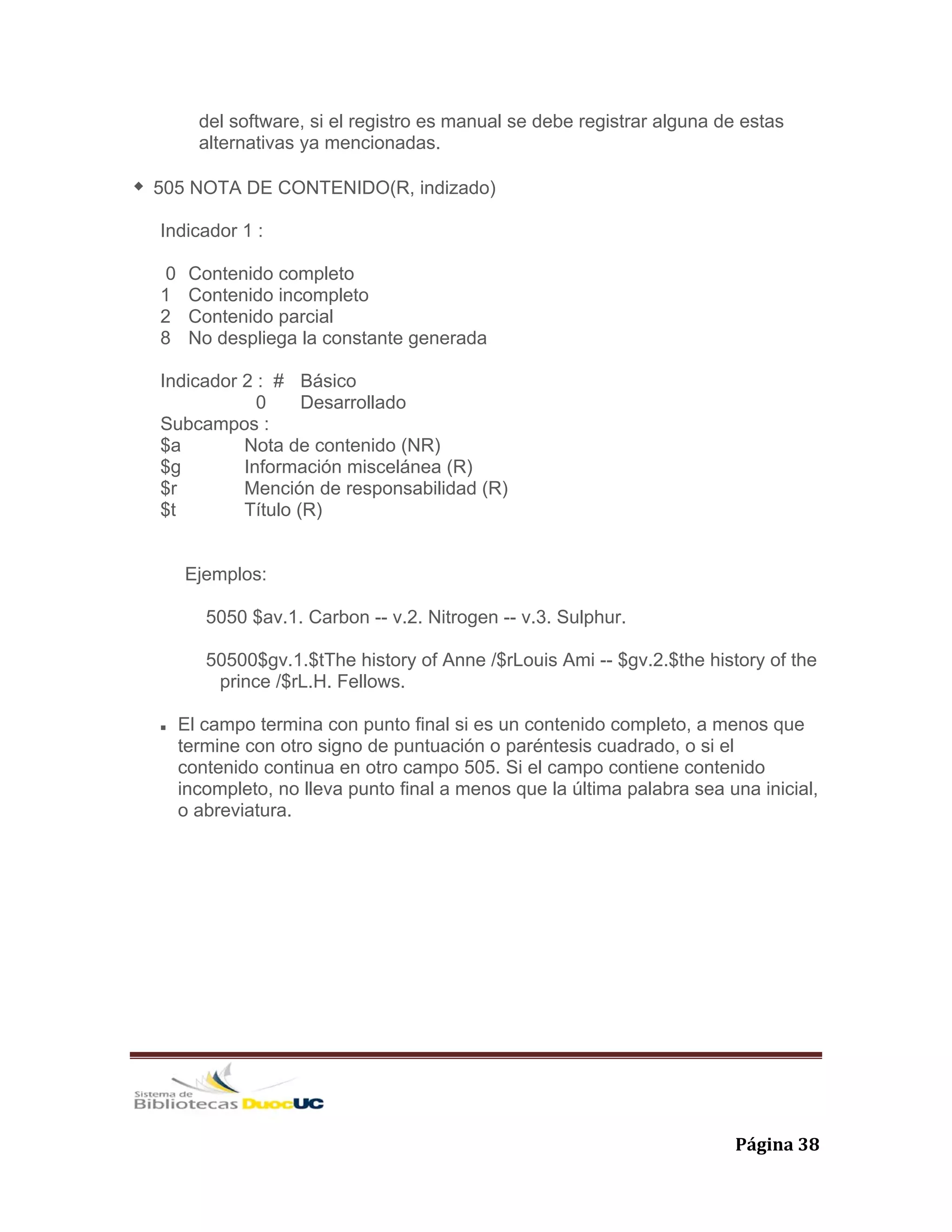   Página 38 
del software, si el registro es manual se debe registrar alguna de estas
alternativas ya mencionadas.
505 NOTA DE CONTENIDO(R, indizado)
Indicador 1 :
0 Contenido completo
1 Contenido incompleto
2 Contenido parcial
8 No despliega la constante generada
Indicador 2 : # Básico
0 Desarrollado
Subcampos :
$a Nota de contenido (NR)
$g Información miscelánea (R)
$r Mención de responsabilidad (R)
$t Título (R)
Ejemplos:
5050 $av.1. Carbon -- v.2. Nitrogen -- v.3. Sulphur.
50500$gv.1.$tThe history of Anne /$rLouis Ami -- $gv.2.$the history of the
prince /$rL.H. Fellows.
El campo termina con punto final si es un contenido completo, a menos que
termine con otro signo de puntuación o paréntesis cuadrado, o si el
contenido continua en otro campo 505. Si el campo contiene contenido
incompleto, no lleva punto final a menos que la última palabra sea una inicial,
o abreviatura.
 