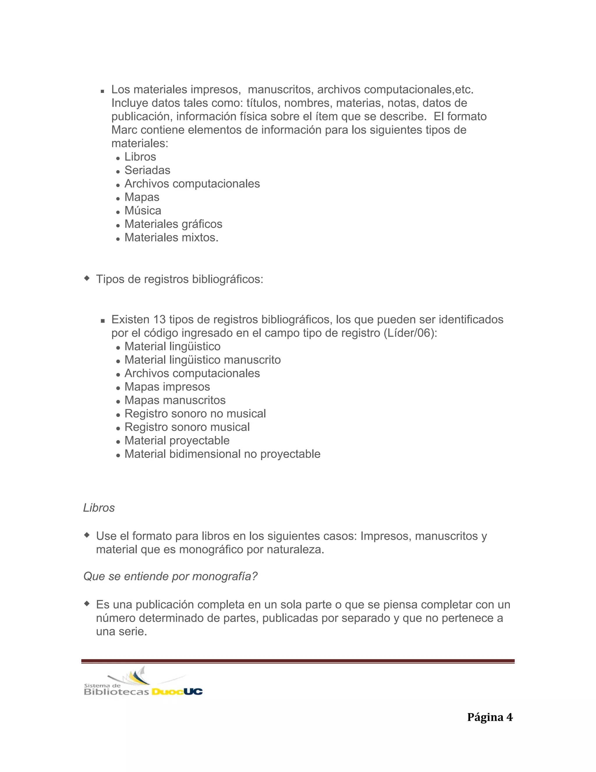   Página 4 
Los materiales impresos, manuscritos, archivos computacionales,etc.
Incluye datos tales como: títulos, nombres, materias, notas, datos de
publicación, información física sobre el ítem que se describe. El formato
Marc contiene elementos de información para los siguientes tipos de
materiales:
Libros
Seriadas
Archivos computacionales
Mapas
Música
Materiales gráficos
Materiales mixtos.
Tipos de registros bibliográficos:
Existen 13 tipos de registros bibliográficos, los que pueden ser identificados
por el código ingresado en el campo tipo de registro (Líder/06):
Material lingüistico
Material lingüistico manuscrito
Archivos computacionales
Mapas impresos
Mapas manuscritos
Registro sonoro no musical
Registro sonoro musical
Material proyectable
Material bidimensional no proyectable
Libros
Use el formato para libros en los siguientes casos: Impresos, manuscritos y
material que es monográfico por naturaleza.
Que se entiende por monografía?
Es una publicación completa en un sola parte o que se piensa completar con un
número determinado de partes, publicadas por separado y que no pertenece a
una serie.
 