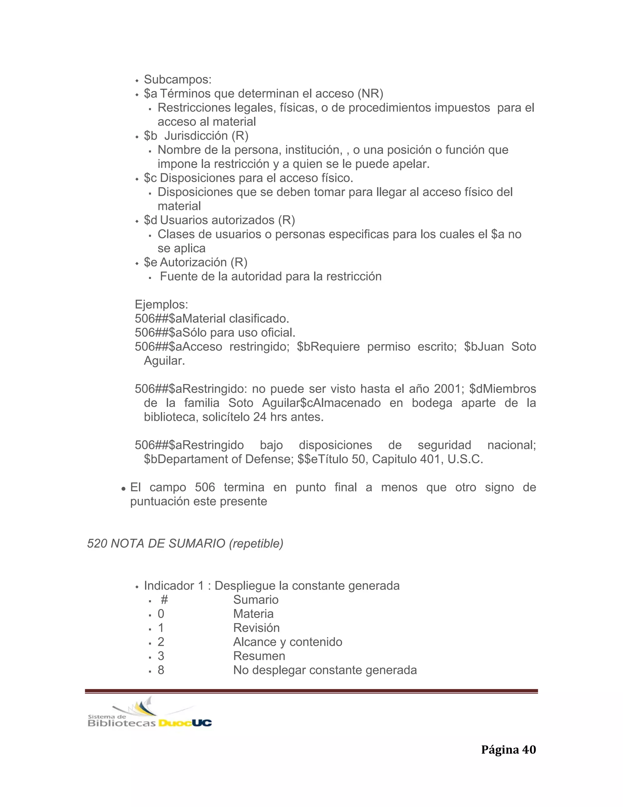   Página 40 
Subcampos:
$a Términos que determinan el acceso (NR)
Restricciones legales, físicas, o de procedimientos impuestos para el
acceso al material
$b Jurisdicción (R)
Nombre de la persona, institución, , o una posición o función que
impone la restricción y a quien se le puede apelar.
$c Disposiciones para el acceso físico.
Disposiciones que se deben tomar para llegar al acceso físico del
material
$d Usuarios autorizados (R)
Clases de usuarios o personas especificas para los cuales el $a no
se aplica
$e Autorización (R)
Fuente de la autoridad para la restricción
Ejemplos:
506##$aMaterial clasificado.
506##$aSólo para uso oficial.
506##$aAcceso restringido; $bRequiere permiso escrito; $bJuan Soto
Aguilar.
506##$aRestringido: no puede ser visto hasta el año 2001; $dMiembros
de la familia Soto Aguilar$cAlmacenado en bodega aparte de la
biblioteca, solicítelo 24 hrs antes.
506##$aRestringido bajo disposiciones de seguridad nacional;
$bDepartament of Defense; $$eTítulo 50, Capitulo 401, U.S.C.
El campo 506 termina en punto final a menos que otro signo de
puntuación este presente
520 NOTA DE SUMARIO (repetible)
Indicador 1 : Despliegue la constante generada
# Sumario
0 Materia
1 Revisión
2 Alcance y contenido
3 Resumen
8 No desplegar constante generada
 
