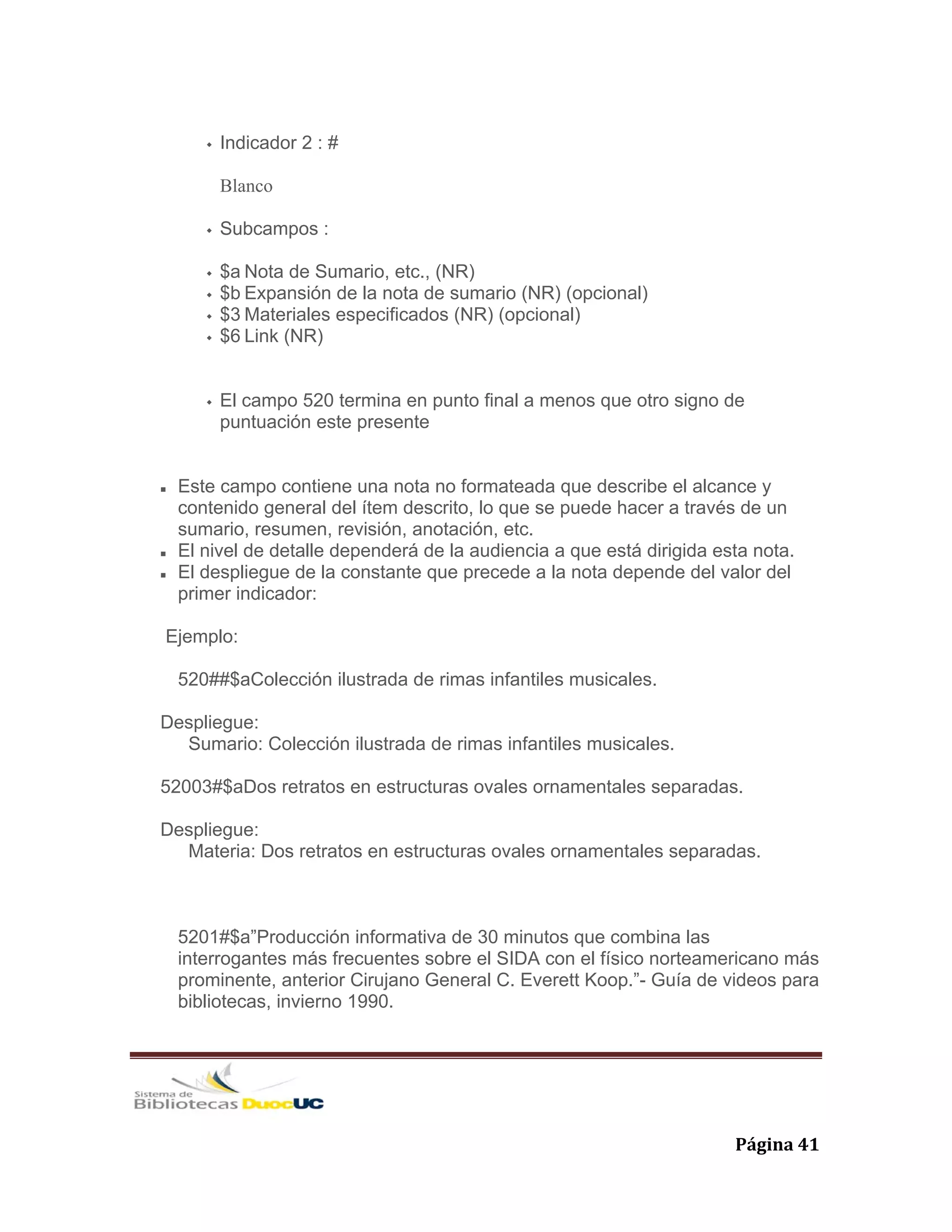   Página 41 
Indicador 2 : #
Blanco
Subcampos :
$a Nota de Sumario, etc., (NR)
$b Expansión de la nota de sumario (NR) (opcional)
$3 Materiales especificados (NR) (opcional)
$6 Link (NR)
El campo 520 termina en punto final a menos que otro signo de
puntuación este presente
Este campo contiene una nota no formateada que describe el alcance y
contenido general del ítem descrito, lo que se puede hacer a través de un
sumario, resumen, revisión, anotación, etc.
El nivel de detalle dependerá de la audiencia a que está dirigida esta nota.
El despliegue de la constante que precede a la nota depende del valor del
primer indicador:
Ejemplo:
520##$aColección ilustrada de rimas infantiles musicales.
Despliegue:
Sumario: Colección ilustrada de rimas infantiles musicales.
52003#$aDos retratos en estructuras ovales ornamentales separadas.
Despliegue:
Materia: Dos retratos en estructuras ovales ornamentales separadas.
5201#$a”Producción informativa de 30 minutos que combina las
interrogantes más frecuentes sobre el SIDA con el físico norteamericano más
prominente, anterior Cirujano General C. Everett Koop.”- Guía de videos para
bibliotecas, invierno 1990.
 