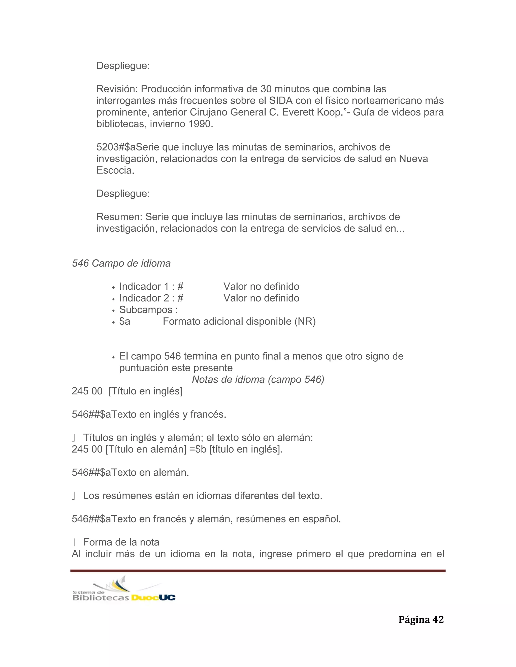   Página 42 
Despliegue:
Revisión: Producción informativa de 30 minutos que combina las
interrogantes más frecuentes sobre el SIDA con el físico norteamericano más
prominente, anterior Cirujano General C. Everett Koop.”- Guía de videos para
bibliotecas, invierno 1990.
5203#$aSerie que incluye las minutas de seminarios, archivos de
investigación, relacionados con la entrega de servicios de salud en Nueva
Escocia.
Despliegue:
Resumen: Serie que incluye las minutas de seminarios, archivos de
investigación, relacionados con la entrega de servicios de salud en...
546 Campo de idioma
Indicador 1 : # Valor no definido
Indicador 2 : # Valor no definido
Subcampos :
$a Formato adicional disponible (NR)
El campo 546 termina en punto final a menos que otro signo de
puntuación este presente
Notas de idioma (campo 546)
245 00 [Título en inglés]
546##$aTexto en inglés y francés.
⎦ Títulos en inglés y alemán; el texto sólo en alemán:
245 00 [Título en alemán] =$b [título en inglés].
546##$aTexto en alemán.
⎦ Los resúmenes están en idiomas diferentes del texto.
546##$aTexto en francés y alemán, resúmenes en español.
⎦ Forma de la nota
Al incluir más de un idioma en la nota, ingrese primero el que predomina en el
 