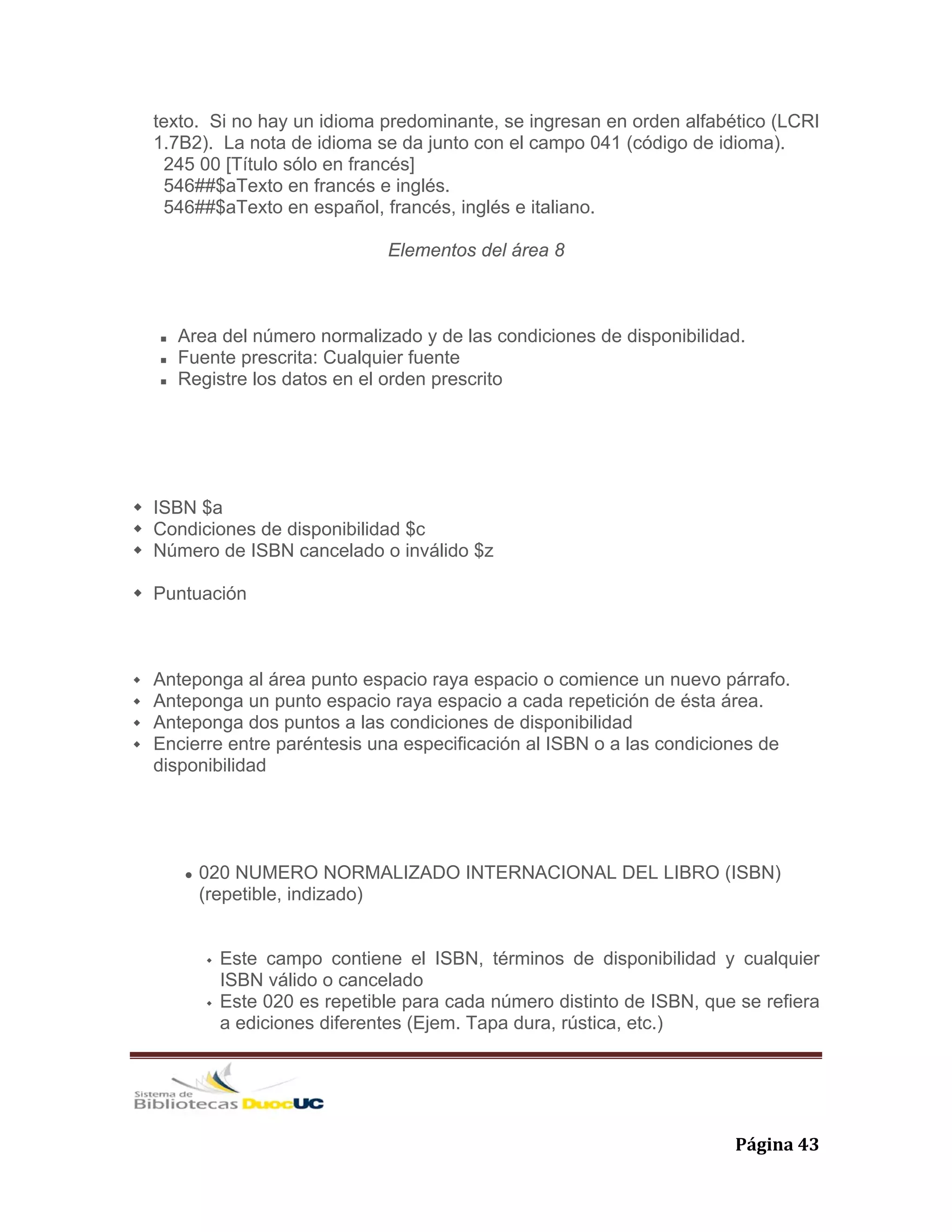   Página 43 
texto. Si no hay un idioma predominante, se ingresan en orden alfabético (LCRI
1.7B2). La nota de idioma se da junto con el campo 041 (código de idioma).
245 00 [Título sólo en francés]
546##$aTexto en francés e inglés.
546##$aTexto en español, francés, inglés e italiano.
Elementos del área 8
Area del número normalizado y de las condiciones de disponibilidad.
Fuente prescrita: Cualquier fuente
Registre los datos en el orden prescrito
ISBN $a
Condiciones de disponibilidad $c
Número de ISBN cancelado o inválido $z
Puntuación
Anteponga al área punto espacio raya espacio o comience un nuevo párrafo.
Anteponga un punto espacio raya espacio a cada repetición de ésta área.
Anteponga dos puntos a las condiciones de disponibilidad
Encierre entre paréntesis una especificación al ISBN o a las condiciones de
disponibilidad
020 NUMERO NORMALIZADO INTERNACIONAL DEL LIBRO (ISBN)
(repetible, indizado)
Este campo contiene el ISBN, términos de disponibilidad y cualquier
ISBN válido o cancelado
Este 020 es repetible para cada número distinto de ISBN, que se refiera
a ediciones diferentes (Ejem. Tapa dura, rústica, etc.)
 
