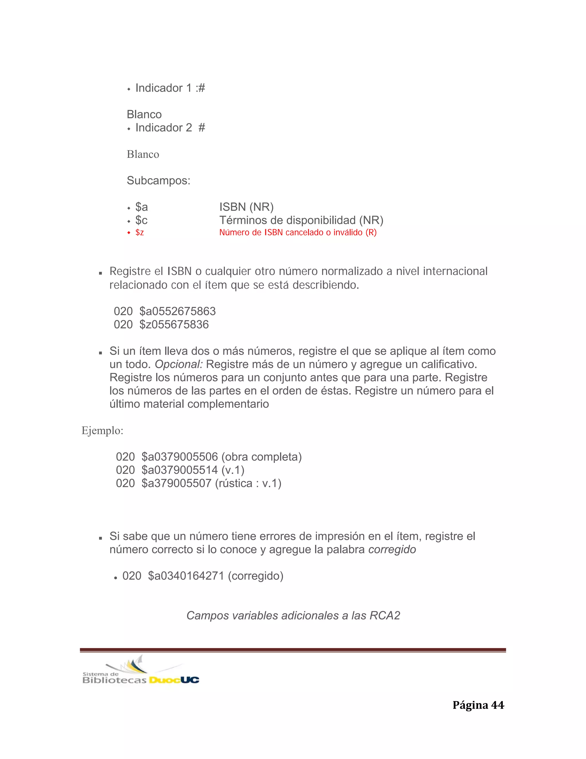   Página 44 
Indicador 1 :#
Blanco
Indicador 2 #
Blanco
Subcampos:
$a ISBN (NR)
$c Términos de disponibilidad (NR)
$z Número de ISBN cancelado o inválido (R)
Registre el ISBN o cualquier otro número normalizado a nivel internacional
relacionado con el ítem que se está describiendo.
020 $a0552675863
020 $z055675836
Si un ítem lleva dos o más números, registre el que se aplique al ítem como
un todo. Opcional: Registre más de un número y agregue un calificativo.
Registre los números para un conjunto antes que para una parte. Registre
los números de las partes en el orden de éstas. Registre un número para el
último material complementario
Ejemplo:
020 $a0379005506 (obra completa)
020 $a0379005514 (v.1)
020 $a379005507 (rústica : v.1)
Si sabe que un número tiene errores de impresión en el ítem, registre el
número correcto si lo conoce y agregue la palabra corregido
020 $a0340164271 (corregido)
Campos variables adicionales a las RCA2
 