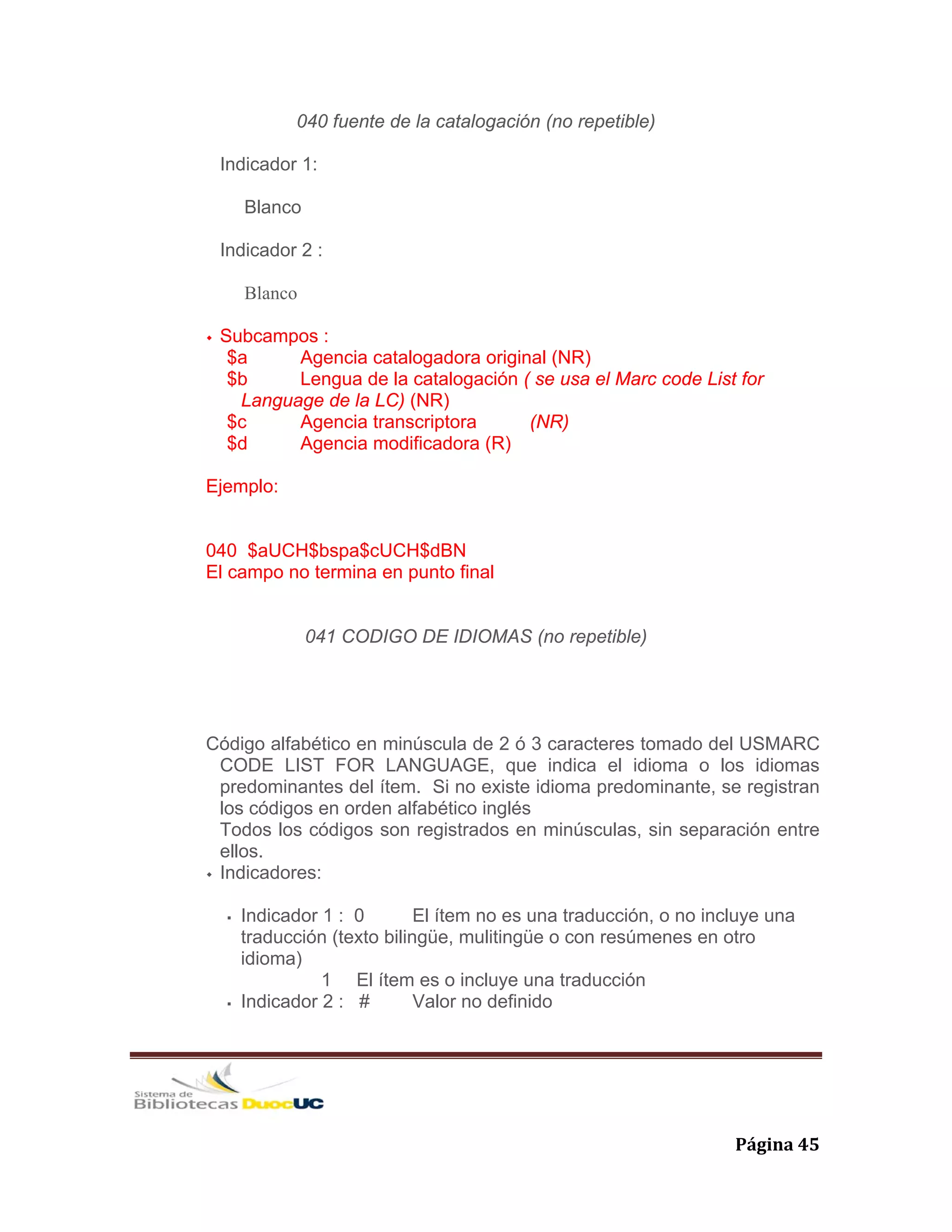   Página 45 
040 fuente de la catalogación (no repetible)
Indicador 1:
Blanco
Indicador 2 :
Blanco
Subcampos :
$a Agencia catalogadora original (NR)
$b Lengua de la catalogación ( se usa el Marc code List for
Language de la LC) (NR)
$c Agencia transcriptora (NR)
$d Agencia modificadora (R)
Ejemplo:
040 $aUCH$bspa$cUCH$dBN
El campo no termina en punto final
041 CODIGO DE IDIOMAS (no repetible)
Código alfabético en minúscula de 2 ó 3 caracteres tomado del USMARC
CODE LIST FOR LANGUAGE, que indica el idioma o los idiomas
predominantes del ítem. Si no existe idioma predominante, se registran
los códigos en orden alfabético inglés
Todos los códigos son registrados en minúsculas, sin separación entre
ellos.
Indicadores:
Indicador 1 : 0 El ítem no es una traducción, o no incluye una
traducción (texto bilingüe, mulitingüe o con resúmenes en otro
idioma)
1 El ítem es o incluye una traducción
Indicador 2 : # Valor no definido
 