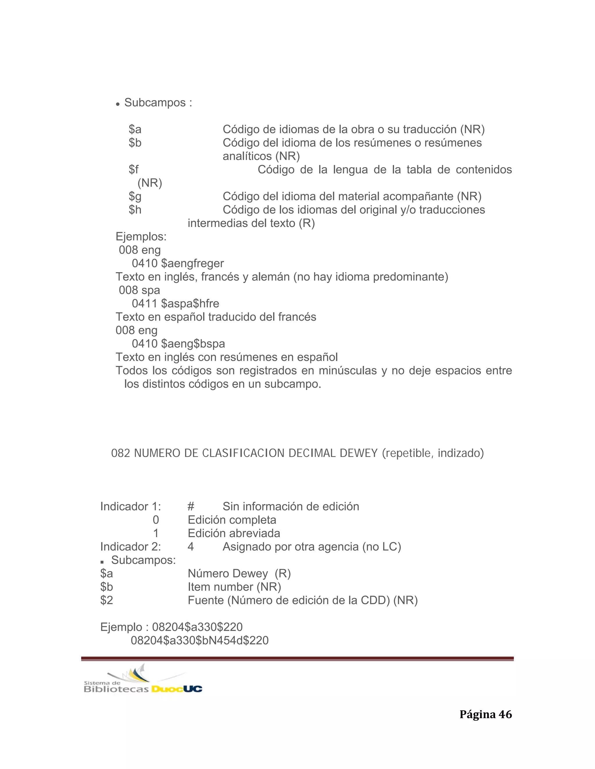   Página 46 
Subcampos :
$a Código de idiomas de la obra o su traducción (NR)
$b Código del idioma de los resúmenes o resúmenes
analíticos (NR)
$f Código de la lengua de la tabla de contenidos
(NR)
$g Código del idioma del material acompañante (NR)
$h Código de los idiomas del original y/o traducciones
intermedias del texto (R)
Ejemplos:
008 eng
0410 $aengfreger
Texto en inglés, francés y alemán (no hay idioma predominante)
008 spa
0411 $aspa$hfre
Texto en español traducido del francés
008 eng
0410 $aeng$bspa
Texto en inglés con resúmenes en español
Todos los códigos son registrados en minúsculas y no deje espacios entre
los distintos códigos en un subcampo.
082 NUMERO DE CLASIFICACION DECIMAL DEWEY (repetible, indizado)
Indicador 1: # Sin información de edición
0 Edición completa
1 Edición abreviada
Indicador 2: 4 Asignado por otra agencia (no LC)
Subcampos:
$a Número Dewey (R)
$b Item number (NR)
$2 Fuente (Número de edición de la CDD) (NR)
Ejemplo : 08204$a330$220
08204$a330$bN454d$220
 
