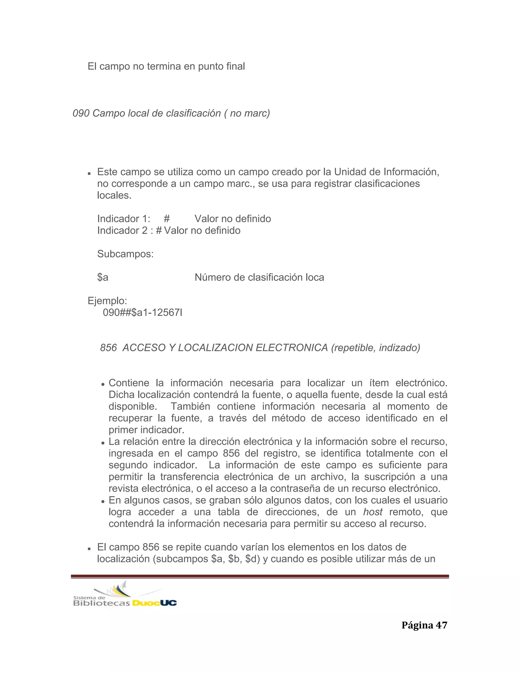   Página 47 
El campo no termina en punto final
090 Campo local de clasificación ( no marc)
Este campo se utiliza como un campo creado por la Unidad de Información,
no corresponde a un campo marc., se usa para registrar clasificaciones
locales.
Indicador 1: # Valor no definido
Indicador 2 : # Valor no definido
Subcampos:
$a Número de clasificación loca
Ejemplo:
090##$a1-12567l
856 ACCESO Y LOCALIZACION ELECTRONICA (repetible, indizado)
Contiene la información necesaria para localizar un ítem electrónico.
Dicha localización contendrá la fuente, o aquella fuente, desde la cual está
disponible. También contiene información necesaria al momento de
recuperar la fuente, a través del método de acceso identificado en el
primer indicador.
La relación entre la dirección electrónica y la información sobre el recurso,
ingresada en el campo 856 del registro, se identifica totalmente con el
segundo indicador. La información de este campo es suficiente para
permitir la transferencia electrónica de un archivo, la suscripción a una
revista electrónica, o el acceso a la contraseña de un recurso electrónico.
En algunos casos, se graban sólo algunos datos, con los cuales el usuario
logra acceder a una tabla de direcciones, de un host remoto, que
contendrá la información necesaria para permitir su acceso al recurso.
El campo 856 se repite cuando varían los elementos en los datos de
localización (subcampos $a, $b, $d) y cuando es posible utilizar más de un
 