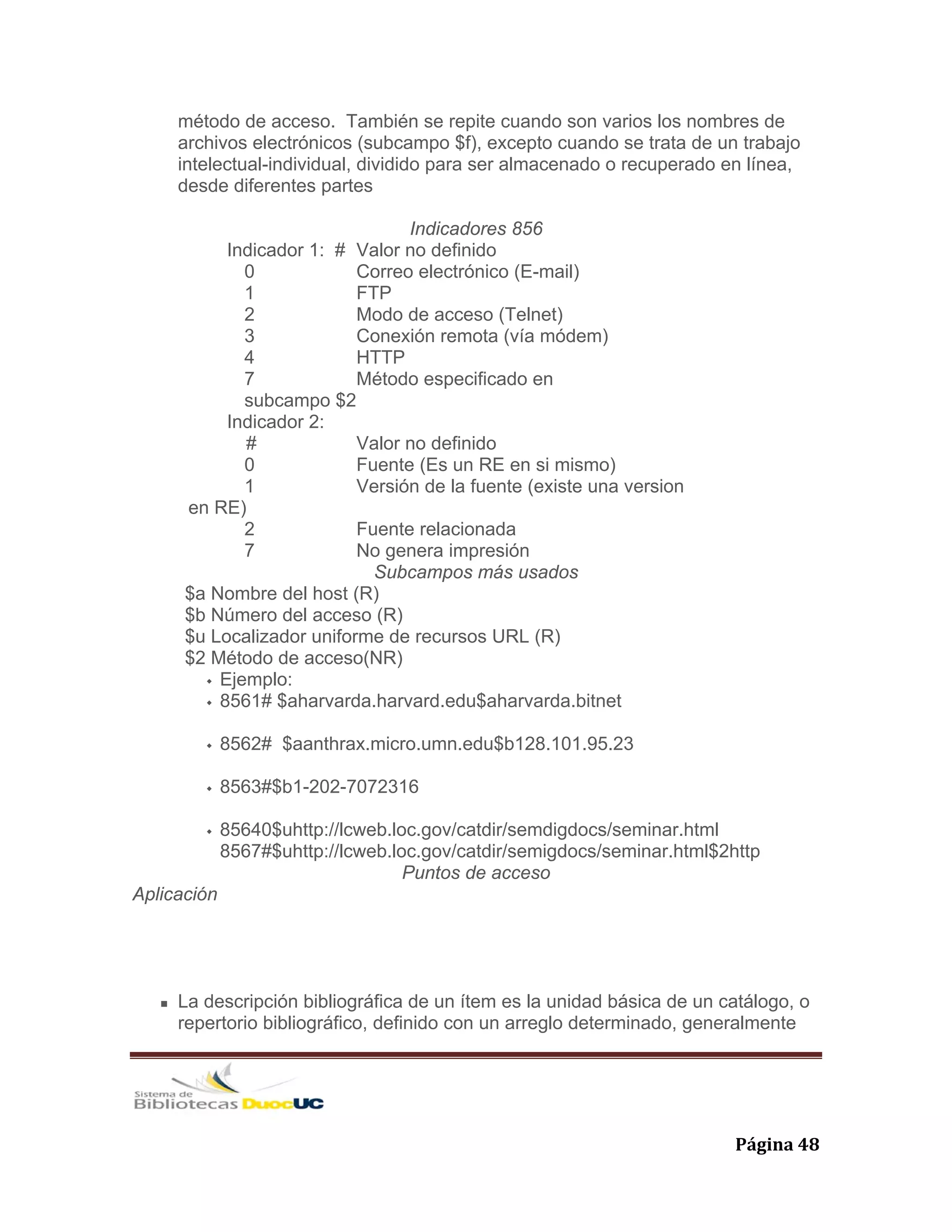   Página 48 
método de acceso. También se repite cuando son varios los nombres de
archivos electrónicos (subcampo $f), excepto cuando se trata de un trabajo
intelectual-individual, dividido para ser almacenado o recuperado en línea,
desde diferentes partes
Indicadores 856
Indicador 1: # Valor no definido
0 Correo electrónico (E-mail)
1 FTP
2 Modo de acceso (Telnet)
3 Conexión remota (vía módem)
4 HTTP
7 Método especificado en
subcampo $2
Indicador 2:
# Valor no definido
0 Fuente (Es un RE en si mismo)
1 Versión de la fuente (existe una version
en RE)
2 Fuente relacionada
7 No genera impresión
Subcampos más usados
$a Nombre del host (R)
$b Número del acceso (R)
$u Localizador uniforme de recursos URL (R)
$2 Método de acceso(NR)
Ejemplo:
8561# $aharvarda.harvard.edu$aharvarda.bitnet
8562# $aanthrax.micro.umn.edu$b128.101.95.23
8563#$b1-202-7072316
85640$uhttp://lcweb.loc.gov/catdir/semdigdocs/seminar.html
8567#$uhttp://lcweb.loc.gov/catdir/semigdocs/seminar.html$2http
Puntos de acceso
Aplicación
La descripción bibliográfica de un ítem es la unidad básica de un catálogo, o
repertorio bibliográfico, definido con un arreglo determinado, generalmente
 