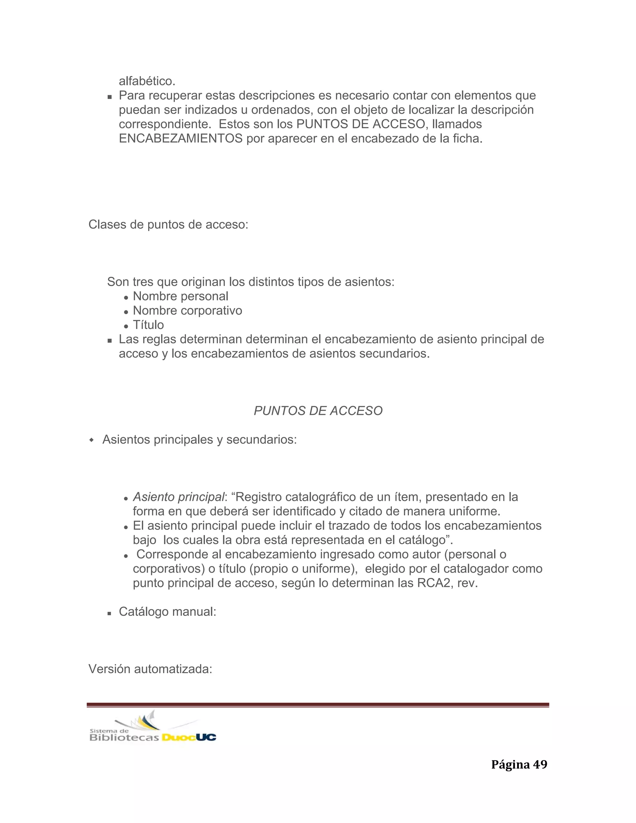   Página 49 
alfabético.
Para recuperar estas descripciones es necesario contar con elementos que
puedan ser indizados u ordenados, con el objeto de localizar la descripción
correspondiente. Estos son los PUNTOS DE ACCESO, llamados
ENCABEZAMIENTOS por aparecer en el encabezado de la ficha.
Clases de puntos de acceso:
Son tres que originan los distintos tipos de asientos:
Nombre personal
Nombre corporativo
Título
Las reglas determinan determinan el encabezamiento de asiento principal de
acceso y los encabezamientos de asientos secundarios.
PUNTOS DE ACCESO
Asientos principales y secundarios:
Asiento principal: “Registro catalográfico de un ítem, presentado en la
forma en que deberá ser identificado y citado de manera uniforme.
El asiento principal puede incluir el trazado de todos los encabezamientos
bajo los cuales la obra está representada en el catálogo”.
Corresponde al encabezamiento ingresado como autor (personal o
corporativos) o título (propio o uniforme), elegido por el catalogador como
punto principal de acceso, según lo determinan las RCA2, rev.
Catálogo manual:
Versión automatizada:
 