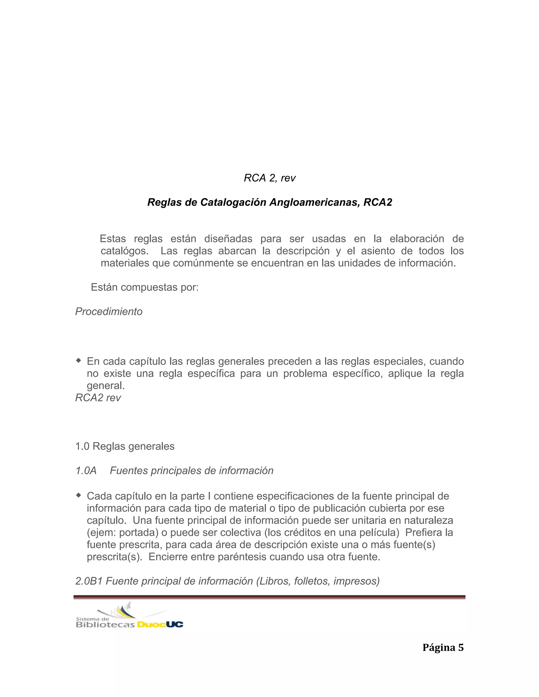   Página 5 
RCA 2, rev
Reglas de Catalogación Angloamericanas, RCA2
Estas reglas están diseñadas para ser usadas en la elaboración de
catalógos. Las reglas abarcan la descripción y el asiento de todos los
materiales que comúnmente se encuentran en las unidades de información.
Están compuestas por:
Procedimiento
En cada capítulo las reglas generales preceden a las reglas especiales, cuando
no existe una regla específica para un problema específico, aplique la regla
general.
RCA2 rev
1.0 Reglas generales
1.0A Fuentes principales de información
Cada capítulo en la parte I contiene especificaciones de la fuente principal de
información para cada tipo de material o tipo de publicación cubierta por ese
capítulo. Una fuente principal de información puede ser unitaria en naturaleza
(ejem: portada) o puede ser colectiva (los créditos en una película) Prefiera la
fuente prescrita, para cada área de descripción existe una o más fuente(s)
prescrita(s). Encierre entre paréntesis cuando usa otra fuente.
2.0B1 Fuente principal de información (Libros, folletos, impresos)
 